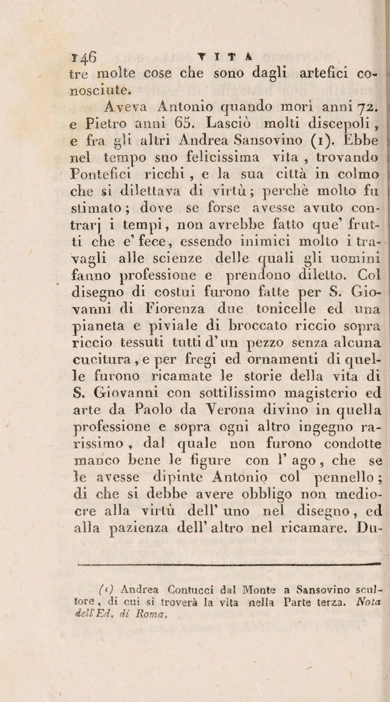 tre molte cose che sono dagli artefici co- nosciute. Aveva Antonio quando mori anni 72. t! e Pietro anni 65. Lasciò molti discepoli , e fra gli altri Andrea Sansovino (i). Ebbe nel tempo suo felicissima vita , trovando 1 Pontefici ricchi , e la sua città in colmo t che si dilettava di virtù ; perchè molto fu stimato ; dove se forse avesse avuto con- trarj i tempi, non avrebbe fatto que’frut¬ ti che e’ fece, essendo inimici molto i tra¬ vagli alle scienze delle quali gli uomini fanno professione e prendono diletto. Col disegno di costui furono fatte per S. Gio¬ vanni di Fiorenza due tonicelle ed una pianeta e piviale di broccato riccio sopra riccio tessuti tutti d’un pezzo senza alcuna cucitura , e per fregi ed ornamenti di quel¬ le furono ricamate le storie della vita di S. Giovanni con sottilissimo magisterio ed arte da Paolo da Verona divino in quella professione e sopra ogni altro ingegno ra¬ rissimo , dal quale non furono condotte manco bene le figure con V ago, che se le avesse dipinte Antonio col pennello ; di che si debbe avere obbligo non medio¬ cre alla virtù dell’ uno nel disegno, ed alla pazienza dell’ altro nel ricamare. Du- (&lt;j Andrea Contucci dal Monte a Sansovino scul¬ tore , di cui si troverà la vita nella Parte terza. Nota delVEd, di Roma,