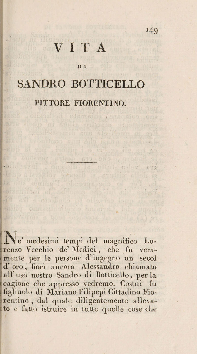 &gt;49 VITA D I I SANDRO BOTTICELLO PITTORE FIORENTINO. / xr, . . . __ X e’ medesimi tempi del magnifico Lo¬ renzo Vecchio de’Medici, che fu vera¬ mente per le persone d’ingegno un secol d’ oro, fiori ancora Alessandro chiamato all’ uso nostro Sandro di Botticello, per la cagione che appresso vedremo. Costui fu figliuolo di Mariano Fillpepi Cittadino Fio¬ rentino , dal cpiale diligentemente alleva¬ lo e fatto istruire in tutte quelle cose che