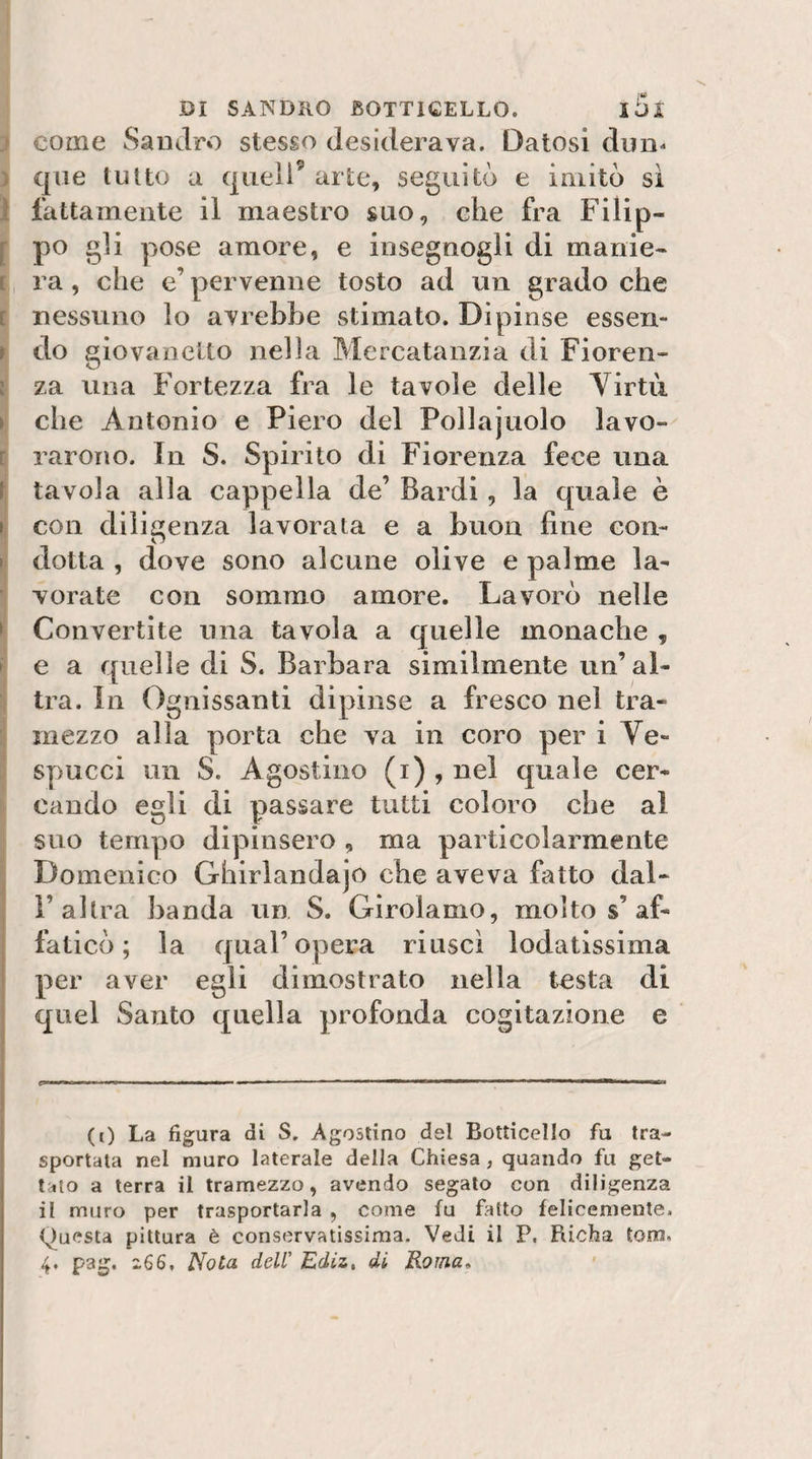 I come Sandro stesso desiderava. Datosi dnn^ I que tutto a quell’ arte, seguitò e imitò sì 1 fattamente il maestro suo, che fra Filip- f po gli pose amore, e insegnogli di manie- [, ra, che e’ pervenne tosto ad un grado che I nessuno lo avrebbe stimato. Dipinse essen- r do giovanetto nella Mercatanzia di Fioren¬ ti za una Fortezza fra le tavole delle Yirtìi ►j che Antonio e Piero del Pollajuolo lavo- tj raroTìo. In S. Spirito di Fiorenza fece una f* tavola alla cappella de’ Bardi, la quale è ) con diligenza lavorata e a buon fine con- » dotta , dove sono alcune olive e palme la- ■ vorate con sommo amore. Lavorò nelle ► Convertite una tavola a quelle monache , i e a quelle di S. Barbara similmente un’al- ^ tra. In Ognissanti dipinse a fresco nel tra¬ mezzo alla porta che va in coro per i Ve- j sy)ucci un S. Agostino (i) , nel quale cer¬ cando egli di passare tutti coloro che al suo tempo dipinsero , ma particolarmente j Domenico Ghirlandajo che aveva fatto dal- 1’altra banda un S. Girolamo, molto s’af¬ faticò ; la qual’opera riuscì lodatissima per aver egli dimostrato nella testa di quel Santo quella profonda cogitazione e tflIM I— ■ ■ ...MI—. ■ - IMI I I — I I !■ ■■ ■■ I I——ÌMOB (t) La figura di S. Agostino del Botticello fu tra¬ sportata nel muro laterale della Chiesa , quando fu get- t'ito a terra il tramezzo, avendo segalo con diligenza il muro per trasportarla , come fu fatto felicemente. Questa pittura è conservatissima. Vedi il P, fUcha toro. 4, pag. z66. Nota dell' Ediz, dì Roma»