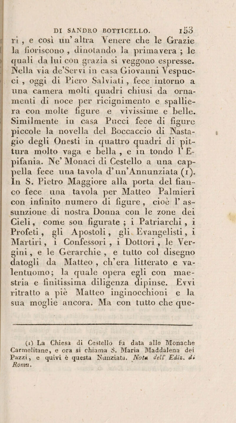 1 DI SANDRO BOTTICELLO. l53 i ri, e cosi un’altra \eiiere che le Grazie l; la iìoriscoiio , diriolaiido la primavera ; le ) quali da lui con grazia si veggono espresse. !| Sella via de’Servi in casa Giovanni Vespuc- I ci , oggi di Piero Sai viali , fece intorno a una camera molti quadri chiusi da orna¬ menti di noce per riclgnimento e spallie- : ra con molte figure e vivissime e belle. 1 Similmente in casa Pucci fece di figure piccole la novella del Boccaccio di Sasta- gio degli Onesti in quattro quadri di pit¬ tura molto vaga e bella , e in tondo P E- pifania. Ne’ Monaci di Cestello a una cap¬ pella fece una tavola d’un’Annunziala (i). In S. Pietro Maggiore alla porta del fian¬ co fece una tavola per Matteo Palmieri con infinito numero di figure , cioè 1’ as¬ sunzione di nostra Donna con le zone dei Cieli, come son figurate ; i Patriarchi , i Profeti, gli Apostoli, gli Evangelisti, i Martiri, i Confessori , i Dottori , le Ver¬ gini , e le Gerarchie , e tutto col disegno datogli da Matteo , ch’era litterato e va¬ lentuomo; la quale opera egli con mae¬ stria e finitissima diligenza dipinse. Evvi ritratto a piè Matteo inginocchioni e la sua moglie ancora. Ma con tutto che que- (0 La Chiesa di Cestello fu data alle Monache Carmelitane, e ora si chiama S. Maria Maddalena dei Pazzi, e t|uivi è questa Nunziata. Nota delV Ediz, di Roma,