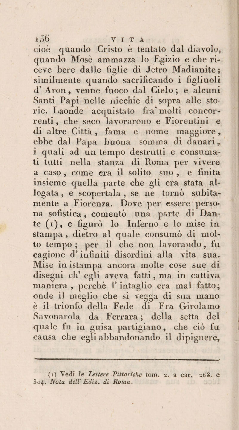c i56 VITA cioè quando Cristo è tentato dal diavolo, quando Mosè ammazza lo Egizio e che ri¬ ceve bere dalle figlie di Jetro Madianite; similmente quando sacrificando i figliuoli d’ Aron, venne fuoco dal Cielo ; e alcuni Santi Papi nelle nicchie di sopra alle sto¬ rie. Laonde acquistato fra’ molti concor¬ renti , che seco lavorarono e Fiorentini e di altre Città , fama e nome maggiore, ebbe dal Papa buona somma di danari , i quali ad un tempo destrutti e consuma¬ ti tutti nella stanza di Roma per vivere a caso , come era il solito suo , e finita insieme quella parte che gli era stata al¬ logata , e scopertala , se ne tornò subita¬ mente a Fiorenza. Dove per essere perso¬ na sofistica, comentò una parte di Dan¬ te (i), e figurò lo Inferno e lo mise in stampa , dietro al quale consumò di mol¬ lo tempo ; per il che non lavorando, fu cagione d’infiniti disordini alla vita sua. Mise in istampa ancora molte cose sue di disegni eh’ egli aveva fatti, ma in cattiva maniera, perchè l’intaglio era mal fatto; onde il meglio che si vegga di sua mano è il trionfo della Fede di Fra Girolamo Savonarola da Ferrara ; della setta del quale fu in guisa partigiano, che ciò fu causa che egli abbandonando il dipignere, (r) Vedi le Lettere Pittorìeke torri, ti. a car. 268. e 3o4. Nota dell’ Ediz^ di Roma„