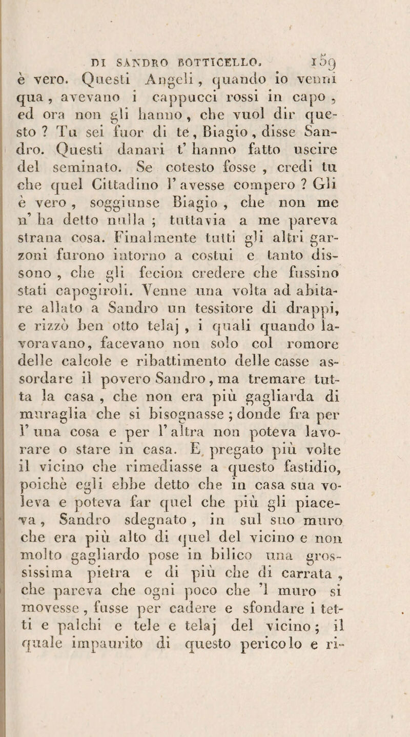 è vero. Questi Angeli, quando Io venni qua , aievauo i cappucci rossi in capo , ed ora non gli lianno , che vuol dir que¬ sto ? Tu sei fuor di te, Biagio, disse San¬ dro. Questi danari t’ hanno fatto uscire del seminato. Se cotesto fosse , credi tu che quel Cittadino l’avesse compero ? Gli è vero, soggiunse Biagio, che non me n ha detto nulla ; tuttavia a me pareva strana cosa. Finalmente tutti gli altri gar¬ zoni furono intorno a costui e tanto dis¬ sono , che gli fecion credere che Bissino stati capogiroli. Yenne una volta ad abita¬ re allato a Sandro un tessitore di drappi, e rizzò ben otto telaj , i quali quando la¬ voravano, facevano non solo col remore delle calcole e ribattimento delle casse as¬ sordare il povero Sandro, ma tremare tut¬ ta la casa , che non era più gagliarda di muraglia che si bisognasse ; donde fra per 1’una cosa e per l’altra non poteva lavo¬ rare o stare in casa. pregato più volte il vicino che rimediasse a questo fastidio, poiché egli ebbe detto che in casa sua vo¬ leva e poteva far quel che più gli piace¬ va , Sandro sdegnato , in sul suo muro che era più alto di quel del vicino e non molto gagliardo pose in bilico una gros¬ sissima pietra e di più che di carrata , che pareva che ogni poco che ’l muro si movesse , fosse per cadere e sfondare i tet¬ ti e palchi e tele e telaj del vicino; il quale impaurito di questo pericolo e ri-