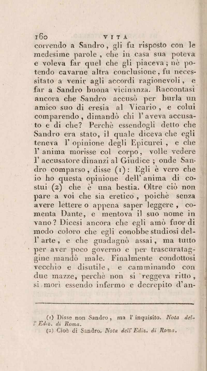 l6o VITA correndo a Sandro, gli fu. risposto con le medesime parole , che in casa sua poteva e voleva far quel che gli piaceva ; nè po¬ tendo cavarne altra conclusione, fu neces¬ sitato a venir agli accordi ragionevoli, e far a Sandro buona vicinanza. Raccontasi ancora che Sandro accusò per burla un amico suo di eresia al Vicario , e colui comparendo, dimandò chi 1’aveva accusa¬ to e di che? Perchè essendogli detto che Sandro era stato, il quale diceva che egli teneva V opinione degli Epicurei , e che l’anima morisse col corpo, volle vedere 1’ accusatore dinanzi al Giudice ; onde San¬ dro comparso, disse (i) : Egli è vero che io ho questa opinione dell’ anima di co¬ stui (2) che è una bestia. Oltre ciò non pare a voi che sia eretico , poiché senza avere lettere o appena saper leggere , co- menta Dante, e mentova il suo nome in vano? Dicesi ancora che egli amò fuor di modo coloro che egli conobbe studiosi del- r arte, e che guadagnò assai, ma tutto * per aver poco governo e per trascuratag¬ gine mandò male. Finalmente condottosi vecchio e disutile, e camminando con due mazze, perchè non si ‘reggeva ritto , J SI/morì essendo infermo e decrepito d’an- i| Disse non Sandro , ma T inquisito. Nota di Roma, Cioè di Sandro. Nota dell'Ediz. di Roma, deU