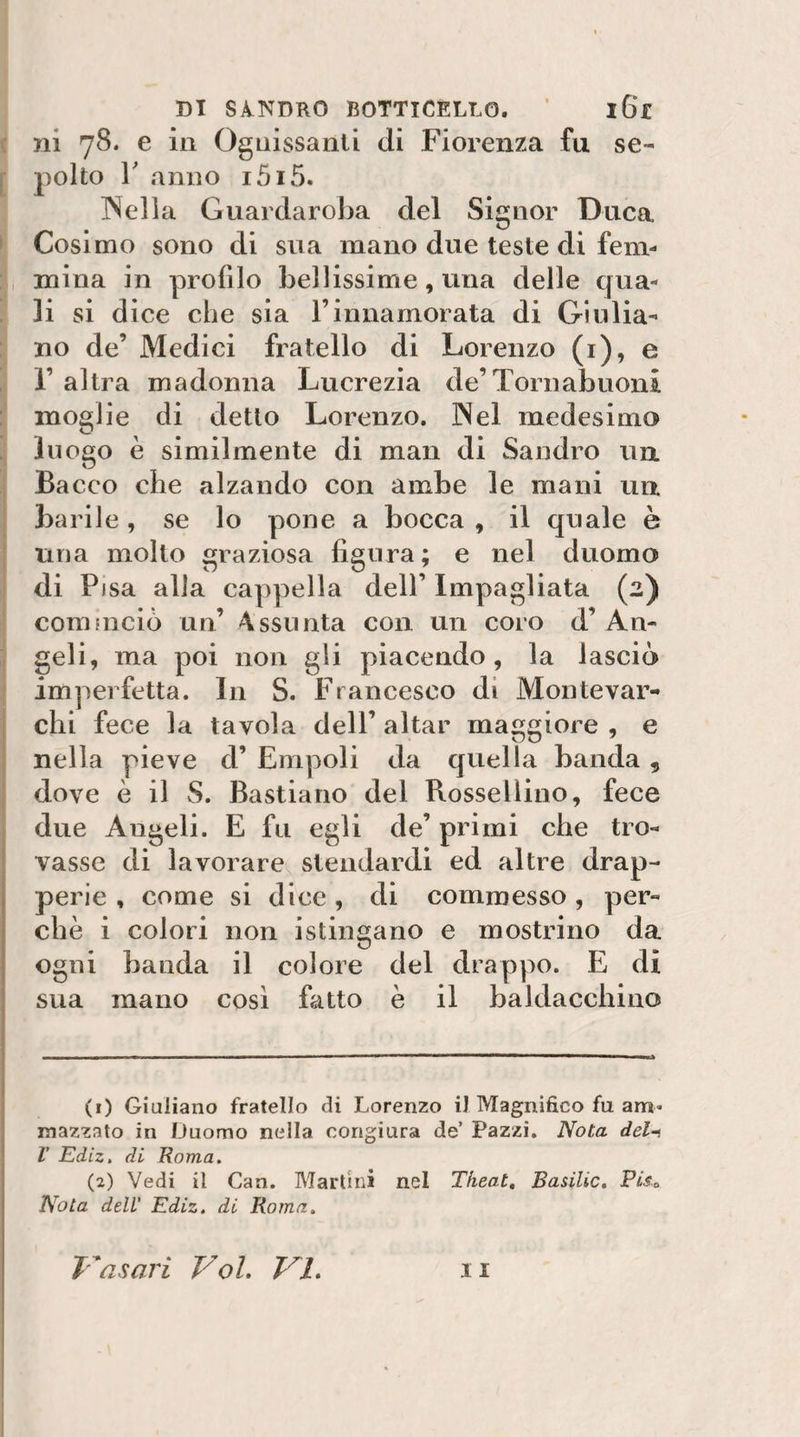 i ni 78. e in Ognissanti di Fiorenza fu se- [ pollo r anno i5i5. INella Guardaroba del Signor Duca ► Cosimo sono di sua mano due teste di fem¬ mina in profilo bellissime, una delle qua¬ li si dice che sia l’innamorata di Giulia¬ no de’ Medici fratello di Lorenzo (i), e r altra madonna Lucrezia de’Toni abuoni moglie di detto Lorenzo. IXel medesimo luogo è similmente di man di Sandro un. ; Bacco che alzando con ambe le mani un barile, se lo pone a bocca , il quale è una molto graziosa figura; e nel duomo I di Pisa alla cappella dell’ Impagliata (2) cominciò un’ Assunta con un coro d’ An- :i geli, ma poi non gli piacendo, la lasciò imperfetta. In S. Francesco di Montevar- I chi fece la tavola dell’ aitar maggiore , e nella pieve d’ Empoli da quella banda, dove è il S. Bastiano del Rosselìino, fece due Angeli. E fu egli de’ primi che tro¬ vasse di lavorare stendardi ed altre drap¬ perie , come si dice , di commesso , per¬ chè i colori non istingano e mostrino da ogni banda il colore del drappo. E di sua mano cosi fatto è il baldacchino (1) Giuliano fratello di Lorenzo il Magnìfico fu am¬ mazzato in Duomo nella congiura de’ Pazzi. Nota del~t r Ediz, di Roma. (2) Vedi il Can. Martini nel Tkeat, Basilio. Piso Nota dell' Ediz. di Roma,