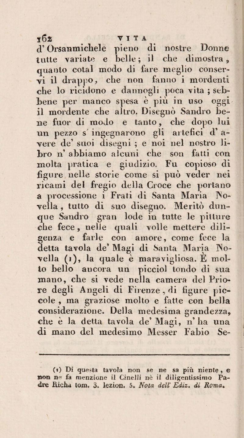 d’Orsanmlchele pieno di nostre Donne tutte variate e belle ; il che dimostra ^ quanto cotal modo di fare meglio conser¬ vi il drappo, che non fanno i mordenti che lo ricidono e dannogli poca vita ; seb¬ bene per manco spesa è più in uso oggi il mordente che altro. Disegnò Sandro be¬ ne fuor di modo e tanto, che dopo lui un pezzo s' ingegnarono gli ai tefici d’ a- vere de’ suoi disegni ; e noi nel nostro li¬ bro n’ abbiamo alcuni che son fatti con molta pratica e giudizio. Fu copioso di figure nelle storie come si può veder nei ricami del fregio della Croce che portano a processione i Frati di Santa Maria INb- vella, tutto di suo disegno. Meritò dun¬ que Sandro gran lode in tutte le pitture che fece, nelle quali volle mettere dili¬ genza e farle con amore, come fece la detta tavola de’ Magi di Santa Maria ]No- vella (i), la quale è maravigliosa. E mol¬ lo bello ancora un piccini tondo di sua mano, che si vede nella camera del Prio¬ re degli Angeli di Firenze, di figure pic¬ cole , ma graziose molto e fatte con bella considerazione. Della medesima grandezza, che è la detta tavola de’Magi, n’ha una ^ di mano del medesimo Messer Fabio Se- i (f) Di questa tavola non se ne sa più niente, e jaon ne fa menzione il CineJli nè il diligentissimo Pa¬ dre Hicha tom. 3. lezian. 5» Nota dell’ Ediz» di Roma^