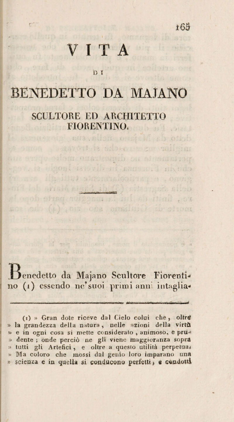 VITA ì6S D T BENEDETTO DA MAJANO SCULTORE ED ARCHITETTO FIORENTINO. T^enedeito da Majano Scultore Fioreuti^ (i) » Gran dote riceve dal Cielo colui che, oltré » la grandezza della natura, nelle azioni della virtù * i) e in ogni cosa si mette considerato , animoso, e prii-a j&gt; dente ; onde perciò ne gli viene maggioranza sopr^ » tutti gli Artefici , e oltre a questo utilità perpetuai » Ma coloro che mossi dal genio loro imparano una » scienza e in quella si conducono perfetti# « condotti