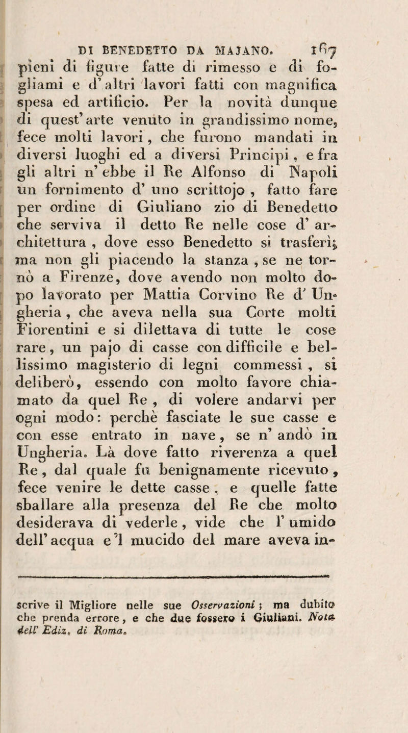 pieni di figure fatte di rimesso e di fo¬ gliami e d’altri lavori fatti con magnifica spesa ed artificio. Per la novità dunque di quest’arte veniito in grandissimo nome, fece molti lavori, che furono mandati in diversi luoghi ed a diversi Principi, e fra gli altri n’ ebbe il Re Alfonso di Napoli un fornimento d’ uno scrittojo , fatto fare per ordine di Giuliano zio di Benedetto che serviva il detto Re nelle cose d’ ar¬ chitettura , dove esso Benedetto si trasferì^ ma non gli piacendo la stanza , se ne tor¬ nò a Firenze, dove avendo non molto do¬ po lavorato per Mattia Corvino Re d Un¬ gheria , che aveva nella sua Corte molti Fiorentini e si dilettava di tutte le cose rare, un pajo di casse con difficile e bel¬ lissimo magisterio di legni commessi , si deliberò, essendo con molto favore chia¬ mato da quel Re , di volere andarvi per ogni modo : perchè fasciate le sue casse e con esse entrato in nave, se n’ andò in Ungheria. Là dove fatto riverenza a quel Re, dal quale fu benignamente ricevuto , fece venire le dette casse . e quelle fatte sballare alla presenza del Re che molto desiderava di vederle , vide che V umido dell’acqua e’I mucido del mare aveva in¬ scrive il Migliore nelle sue Osservazioni j ma dubito che prenda errore, e che due fossero i Giuliani. JVota- 4eir JEdiz^ di Homa,