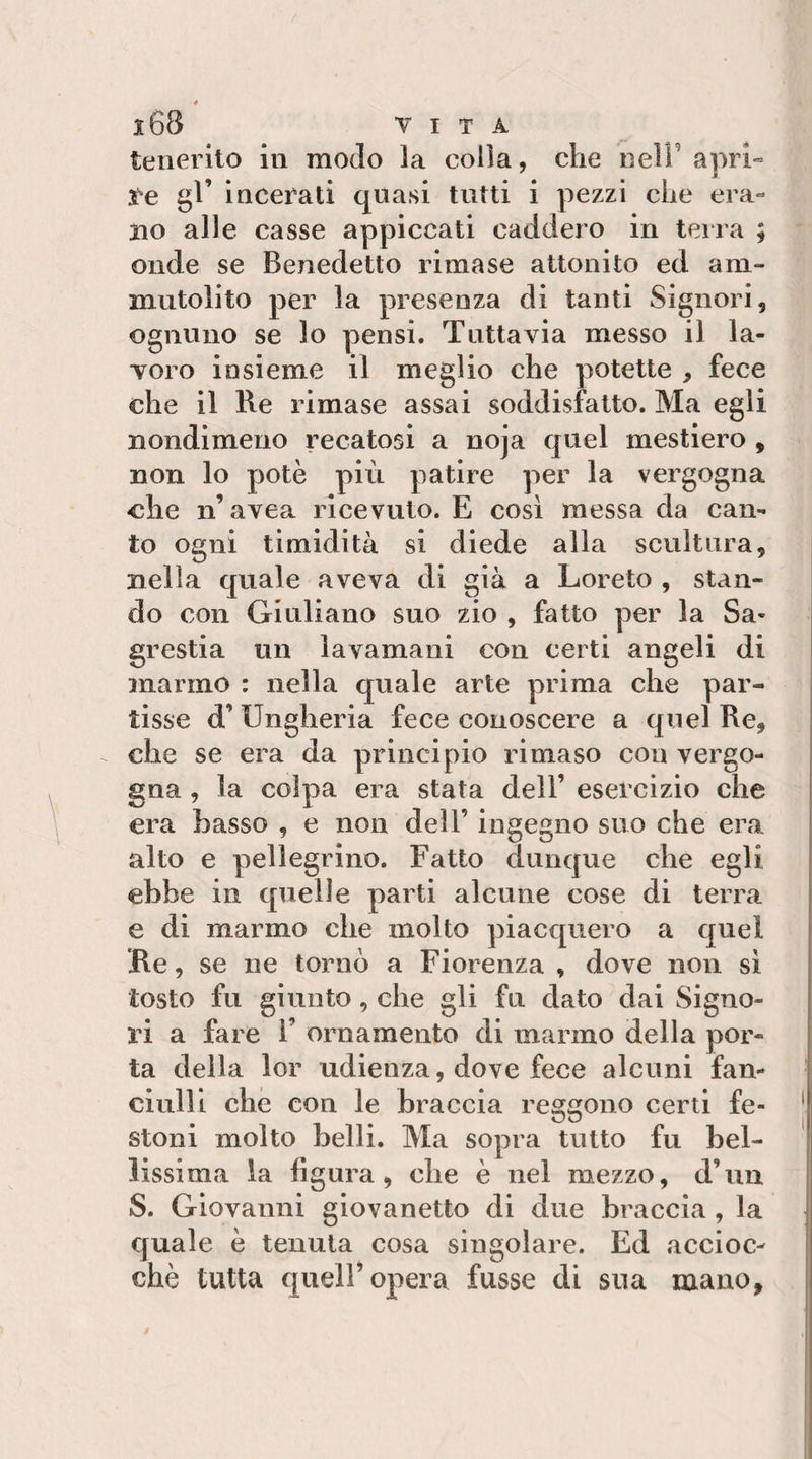 tenerito in modo la colla, che neir apri« ìe gl’ incerati quasi tutti i pezzi che era¬ no alle casse appiccati caddero in terra ; onde se Benedetto rimase attonito ed am¬ mutolito per la presenza di tanti Signori, ognuno se lo pensi. Tuttavia messo il la¬ voro insieme il meglio che potette , fece che il Re rimase assai soddisfatto. Ma egli nondimeno recatosi a noja quel mestiere , non lo potè più patire per la vergogna che n’avea ricevuto. E così messa da can¬ to ogni timidità si diede alla scultura, nella quale aveva di già a Loreto , stan¬ do con Giuliano suo zio , fatto per la Sa¬ grestia un lavamani con certi angeli di marmo : nella quale arte prima che par¬ tisse d’Ungheria fece conoscere a quel Re, che se era da principio rimaso con vergo¬ gna , la colpa era stata dell’ esercizio che era basso , e non dell’ ingegno suo che era alto e pellegrino. Fatto dunque che egli ebbe in quelle parti alcune cose di terra e di marmo che molto piacquero a quel Re, se ne tornò a Fiorenza , dove non si tosto fu giunto, che gli fu dato dai Signo- vì a fare l’ ornamento di marmo della por¬ ta della lor udienza, dove fece alcuni fan¬ ciulli che con le braccia reggono certi fe¬ stoni molto belli. Ma sopra tutto fu bel¬ lissima la figura, che è nel mezzo, d’un S. Giovanni giovanetto di due braccia, la quale è tenuta cosa singolare. Ed accioc¬ ché tutta queir opera fusse di sua mano.