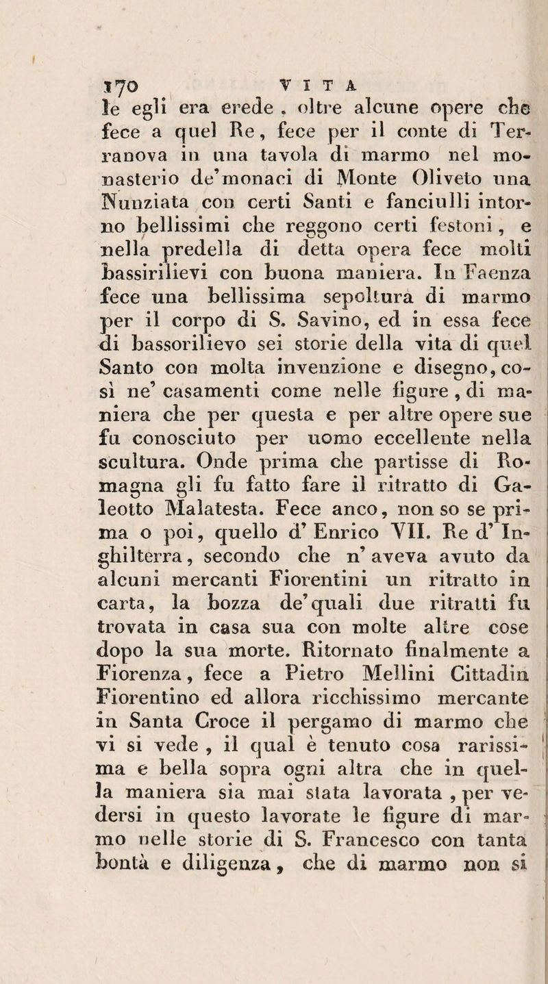 Jjo VITA le egli era erede . oltre alcune opere clie fece a quel Re, fece per il conte di Ter¬ ranova in una tavola di marmo nel mo- nasterio de’monaci di Monte Olivete una Nunziata con certi Santi e fanciulli intor¬ no bellissimi che reggono certi festoni, e nella predella di detta opera fece molti bassirilievi con buona maniera. In Faenza fece una bellissima sepoltura di marmo i per il corpo di S. Savino, ed in essa fece di bassorilievo sei storie della vita di quel i Santo con molta invenzione e disegno, co¬ si ne’ casamenti come nelle figure , di ma¬ niera che per questa e per altre opere sue i fu conosciuto per uomo eccellente nella i scultura. Onde prima che partisse di Ro- &gt; magna gli fu fatto fare il ritratto di Ga- * leotto Malatesta. Fece anco, non so se pri- • ma o poi, quello d’ Enrico VII. Re d’ In- I ghilterra, secondo che n’ aveva avuto da i alcuni mercanti Fiorentini un ritratto in i carta, la bozza de’quali due ritratti fu i trovata in casa sua con molte altre cose \ dopo la sua morte. Ritornato finalmente a i Fiorenza, fece a Pietro Mellini Cittadia \ Fiorentino ed allora ricchissimo mercante ! in Santa Croce il pergamo di marmo che : vi si vede , il qual è tenuto cosa rarissi- | ma e bella sopra ogni altra che in quel¬ la maniera sia mai slata lavorata , per ve¬ dersi in questo lavorate le figure di mar¬ mo nelle storie di S. Francesco con tanta bontà e diligenza, che di marmo non si