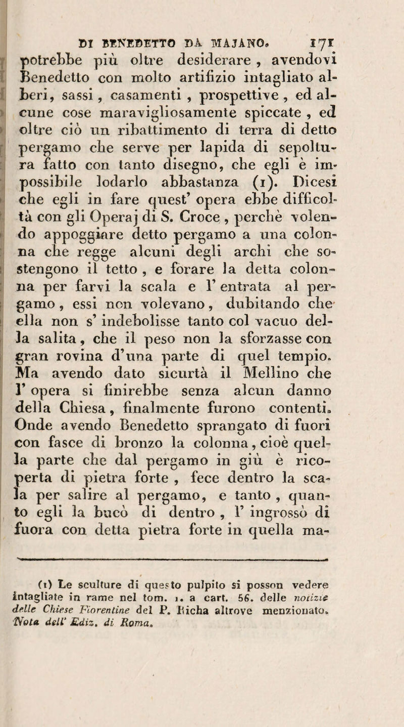 potreLBe più oltre desiderare , avendovi Benedetto con molto artifizio intagliato al¬ beri, sassi, casamenti, prospettive, ed al¬ cune cose maravigliosamente spiccate , ed oltre ciò un ribattimento di terra di detto pergamo che serve per lapida di sepoltu¬ ra fatto con tanto disegno, che egli è im¬ possibile lodarlo abbastanza (i). Dicesi che egli in fare quest’ opera ebbe difficol¬ tà con gli Opera] di S. Croce , perchè volen¬ do appoggiare detto pergamo a una colon¬ na che regge alcuni degli archi che so¬ stengono il tetto , e forare la detta colon¬ na per farvi la scala e 1’ entrata al per¬ gamo , essi non volevano, dubitando che ella non s’indebolisse tanto col vacuo del¬ la salita, che il peso non la sforzasse con gran rovina d’una parte di quel tempio. Ma avendo dato sicurtà il Mellino che r opera si finirebbe senza alcun danno della Chiesa, finalmente furono contenti» Onde avendo Benedetto sprangato di fuori con fasce di bronzo la colonna, cioè quel¬ la parte che dal pergamo in giù è rico¬ perta di pietra forte , fece dentro la sca¬ la per salire al pergamo, e tanto , quan¬ to egli la bucò di dentro , 1’ ingrossò di fuora con detta pietra forte in quella ma- (i) Le sculture di questo pulpito si posson vedere intagliate in rame nel tom. j. a cart. 56. delle notizie delle Chiese Fiorentine del P, Ilicha altrove menzionato,
