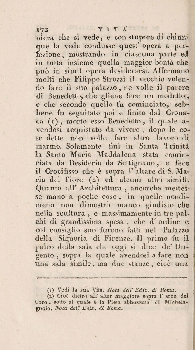 T T T A iiiei’a che si vede, e con sfnpore di cliiUit^ que la vede condusse quest’ opera a ptr- fezione 5 mostrando in ciascuna parte ed in tutta insieme quella maggior bontà che può in simil opera desiderarsi. Affermana molti che Filippo Strozzi il vecchio volen¬ do fare il suo palazzo , ne volle il parere di Benedetto, che gliene fece un modello , e che secondo quello fu cominciato, seb*- bene fu seguitato poi e finito dal Crona¬ ca (i) , morto esso Benedetto, il quale a^ vendosi acquistato da vivere , dopo le co- i se dette non volle fare altro lavoro di | marmo. Solamente finì in Santa Trinità | la Santa Maria Maddalena stata cornine I ciata da Desiderio da Settìgnano, e fece l il Crocifisso che è sopra V altare di S. Ma- 1 ria del Fiore (2) ed alcuni altri simili* Quanto all’ Architettura , ancorché mettes- | se mano a poche cose , in quelle nondi- 1 meno non dimostrò manco giudizio che \ nella scultura , e massimamente in tre pai- \ chi di grandissima spesa , che d' ordine e 1 col consiglio suo furono fatti nel Palazzo i della Signoria di Firenze. Il primo fu il palco della sala che oggi si dice de’ Du- gento , sopra la quale avendosi a fare non \ Una sala simile, ma due stanze, cioè una &gt;1 (i) Vedi la sua Vita. Nota dell' Edìz, di Roma. ! (a) Cioè dietro all’ aitar maggiore sopra 1’ arco dei i Coro , sotto al quale è la Pietà abbozzata di Michela- ij grigio. Nota dell’ Ediz» di Roma»
