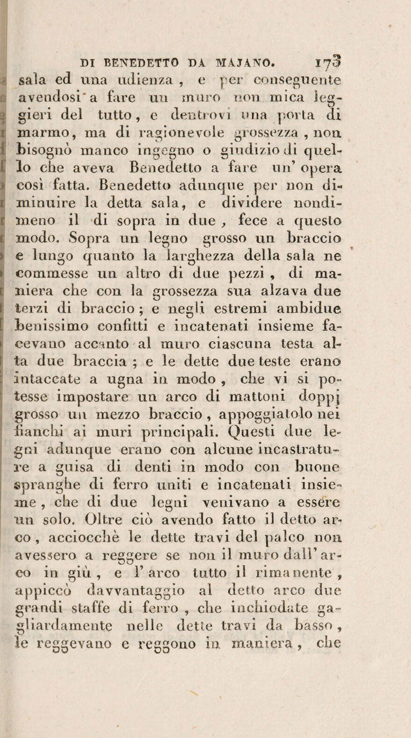 r. saia ed una udienza , e y'er conseguente c avendosi'a fare un muro non mica ieg» ^ gieri del tutto, e dentiovi una porla di t marmo, ma di ragionevole grossezza , non { bisognò manco ingegno o giudizio di cjuel- r lo che aveva Benedetto a fare un’ opera &gt; cosi fatta. Benedetto adunque per non di-» r minuire la detta sala, e dividere nondi- £ meno il -di sopra in due ^ fece a questo t modo. Sopra un legno grosso un braccio ì e lungo quanto la larghezza della sala ne » commesse un altro di due pezzi , di ma- [ niera che con la grossezza sua alzava due \ terzi di braccio ; e negli estremi ambidue [ benissimo confitti e incatenati insieme fa- &gt; covano accanto al muro ciascuna testa al- \ ta due braccLa ; e le dette due teste erano : intaccate a ugna in modo , che vi si po- ' tesse impostare un arco di mattoni doppj grosso un mezzo braccio , appoggiatolo nei fianchi ai muri principali. Questi due le¬ gni adunque erano con alcune incastratu¬ re a guisa di denti in modo con buone spranghe di ferro uniti e incatenati insie¬ me , che di due legni venivano a essere un solo. Oltre ciò avendo fatto il detto ar¬ co , acciocché le dette travi del palco non avessero a reggere se non il muro dall’ar¬ co in giù, e l’arco tutto il rimanente, appiccò davvantaggio al detto arco due grandi staffe di ferro , che inchiodate ga¬ gliardamente nelle dette travi da basso , le reggevano e reggono in maniera , che