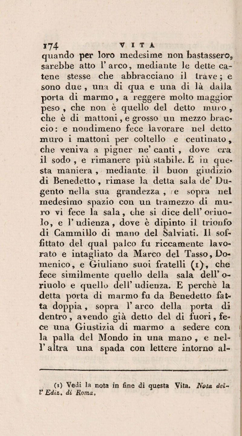 quando per loro medesime non bastasserOj, sarebbe atto l’arco, mediante le dette ca¬ tene stesse che abbracciano il trave ; e sono due , una di qua e una di là dalla porla di marmo, a reggere molto maggior peso , che non è quello del detto muro , che è di mattoni, e grosso un mezzo brac¬ cio: e nondimeno fece lavorare nel detto muro i mattoni per coltello e centinato, che veniva a pigner ne’ canti , dove era il sodo , e rimanere più stabile. E in que¬ sta maniera , mediante il buon giudizio di Benedetto , rimase la detta sala de’ Dii- gento nella sua grandezza , /e sopra nel medesimo spazio con un tramezzo di mu¬ ro vi fece la sala, che si dice dell’ orino¬ lo, e l’udienza, dove è dipinto il trionfo di Cammillo di mano del Salviati. 11 sof¬ fittato del qual palco fu riccamente lavo¬ rato e intagliato da Marco del Tasso, Do¬ menico, e Giuliano suoi fratelli (i)^, che fece similmente quello della sala dell’ o- riuolo e quello dell’ udienza. E perchè la detta porta di marmo fu da Benedetto fat- | ta doppia, sopra l’arco della porta di dentro, avendo già detto del di fuori, fe¬ ce una Giustizia di marmo a sedere con i| la palla del Mondo in una mano , e nel- '| r altra una spada con lettere intorno al- ) (i) Vedi la nota in fine di questa Vita. Nola del V Edtz, di. Roma»