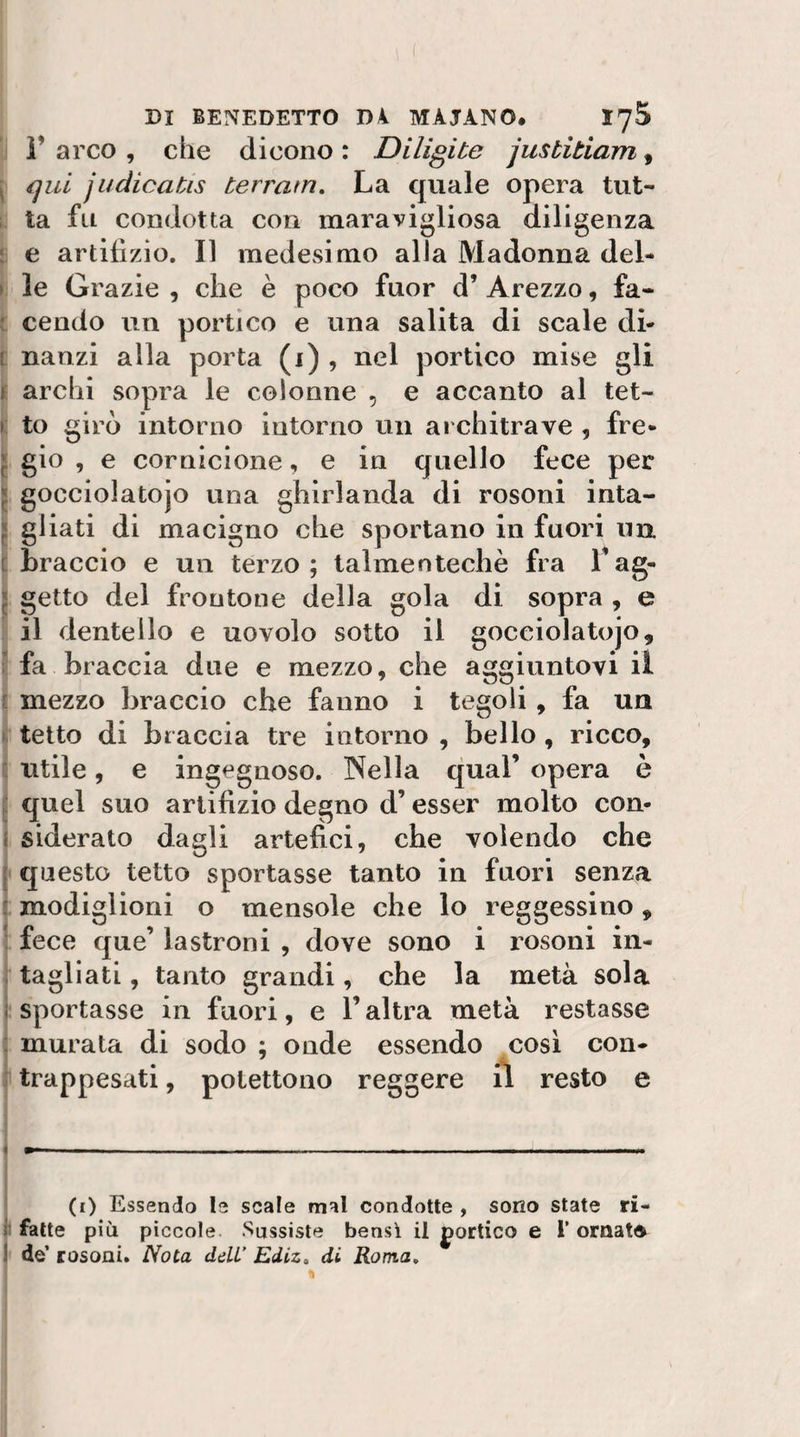 r arco , che dicono : Diligi te jusbitiam, j qui judicatis terratn. La quale opera tut- ta fu condotta con maravigliosa diligenza 5^ e artifizio. Il medcvsimo alla Madonna del- ( le Grazie , che è poco fuor d’ Arezzo, fa- t cendo un portico e una salita di scale di- c nanzi alla porta (i) , nel portico mise gli t archi vSopra le colonne , e accanto al tet- t to girò intorno intorno un architrave , fre- I gio , e cornicione, e in quello fece per * gocciolatojo una ghirlanda di rosoni inta- [ gl iati di macigno che sportano in fuori un t braccio e un terzo; talmentecliè fra l’ag- « getto del frontone della gola di sopra , e ! il dentello e uovolo sotto il gocciolatojo, f fa braccia due e mezzo, che aggiuntovi il r mezzo braccio che fanno i tegoli , fa un fe tetto di braccia tre intorno , bello, ricco, i utile, e ingegnoso. Nella qual’ opera è I quel suo artifizio degno d’esser molto con- i siderato dagli artefici, che volendo che j questo tetto sportasse tanto in fuori senza I modiglioni o mensole che lo reggessino, ! fece que’ lastroni , dove sono i rosoni in- } tagliati, tanto grandi, che la metà sola 1 sportasse in fuori, e l’altra metà restasse : murata di sodo ; onde essendo cosi con- i trappesati, polettono reggere il resto e i ! i 1— — , I (i) Essendo le scale mal condotte , sono state ri- j fatte più piccole Sussiste bensì il portico e 1’ ornatd j de’ rosoni. Nota ddL’ Ediz, di Roma,