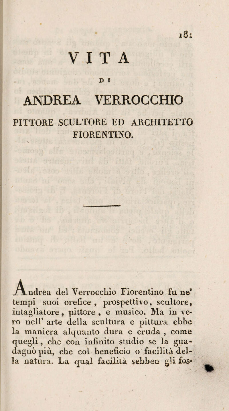 VITA D I ANDREA VERROCCHIO PITTORE SCULTORE ED ARCHITETTO FIORENTINO. Andrea del Verroccliio Fiorentino fu ne^ tempi suoi orefice , prospettivo, scultore, intagliatore, pittore , e musico. Ma in ve¬ ro nell’ arte della scultura e pittura ebbe la maniera alquanto dura e cruda , come quegli, che con infinito studio se la gua¬ dagnò più, che col beneficio o facilità del¬ la natura. La qual facilità sebben gli fos-