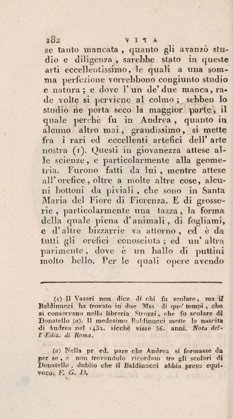 l8z VITA se tanto mancata , quanto gli avanzò stu¬ dio e diligenza , sareLbe stato in queste arti eccelleotissimo, le quali a una som¬ ma perfezione vorrebbono congiunto studio e natura; e dove l’un de’due manca, ra-* de volte si perviene al colmo ; sebben lo studio ne porta seco la maggior parte, il quale perchè fu in Andrea , quanto in alcuno altro mai, grandissimo, si mette fra i rari ed eccellenti artefici dell’ arte nostra (r). Questi in giovanezza attese al¬ le scienze, e particolarmente alla geome¬ tria. Furono fatti da lui , mentre attese ali’orefice, oltre a molte altre cose, alcu¬ ni bottoni da piviali , che sono in Santa Maria del Fiore di Fiorenza. E di grosse¬ rie , particolarmente una tazza , la forma della quale piena d’animali, di fogliami, e d’altre bizzarrie va attorno, ed è da tutti gli orefici conosciuta ; ed uu’ altra parimente, dove è un ballo di puttini molto bello. Per le quali opere avendo (i) Il Vasari non dice di chi fu scoiare, ma i2 Baldinucci ha trovato in due Mss di tempi , che si conservano nella libreria Strozzi, che fu scolare dg Donatello (a). Il medesimo Baldinucci mette la nascita di Andrea nel 1432. sicché visse 56. anni. Nota del- T Ediz. di Roma, (a) Nella pr ed. pare che Andrea si formasse da per se , e non trovandolo ricordato tra gli scolari di Donatello , dubito che il Baldinucci abbia preso equi* VOGO. F. G* D,