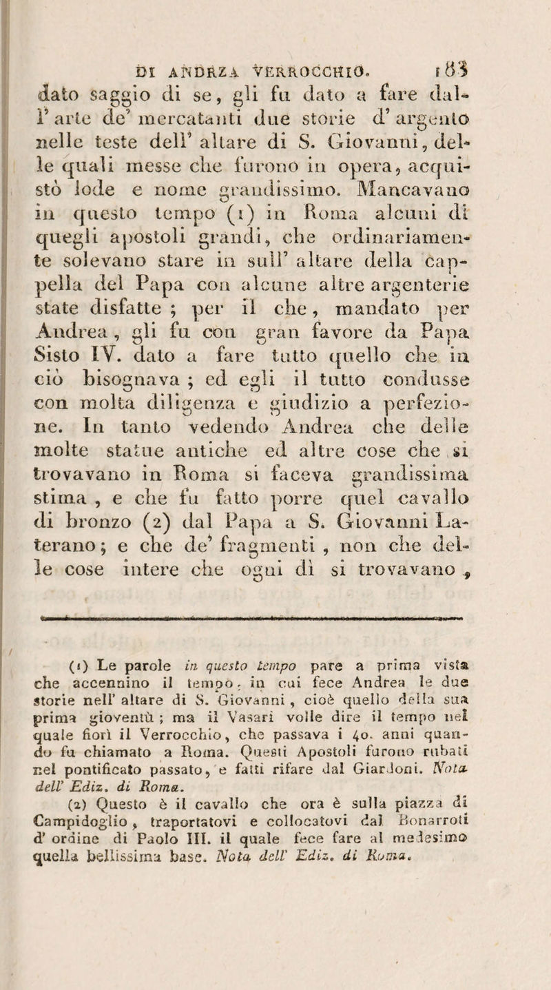 dato saggio di se, gli fu dato a fare dal- r arte de’mercatanti due storie d’argeiilo nelle teste dell’aliare di S. Giovanni, del^ le quali messe die furono in opera, acqui¬ stò lode e nome grandissimo. Mancavano in questo tempo (i) in Roma alcuni di' quegli apostoli grandi, che ordinariamen¬ te solevano stare in sull’ altare della cap¬ pella del Papa con alcune altre argenterie state disfatte ; per il che, mandato per Andrea , gli fu con gran favore da Papa Sisto IV. dato a fare tutto (quello che ia ciò bisognava ; ed egli il tutto condusse con molta diligenza c giudizio a perfezio¬ ne. In tanto vedendo Andrea che delle molte statue antiche ed altre cose che,si trovavano in Roma si faceva grandissima stima , e che fu fatto porre quel cavallo di bronzo (2) dal Papa a S* Giovanni La- teraiio ; e che de^ fragmenti , non che del¬ le cose intere che ogni di si trovavano ^ (1) Le parole in questo tempo pare a prima vista che accennino il tempo. in cui fece Andrea le due storie nell’altare di S. Giovanni, cioè quello della sua prima gioventù ; ma il Vasari volle dire il tempo nel quale fiori il Verrocchlo, che passava i 40. anni quan¬ do fu chiamato a Roma. Questi Apostoli furono rubati nel pontificato passato, e fatti rifare dal GiarJoni. Nota^ dell' Ediz, di Roma. (a) Questo è il cavallo che ora è sulla piazza di Campidoglio, traportatovi e collocatovi dal Bonarroti d’ ordine di Paolo III. il quale fece fare al medesimo quella bellissima base. 'Nota dell Ediz, di Ruma,