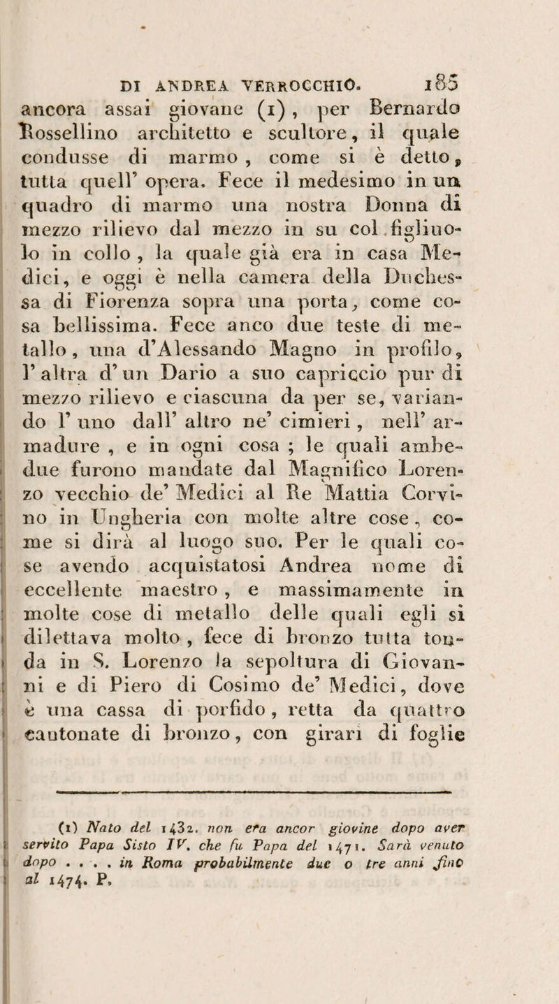 ancora assai giovane (i), per Bernardo llossellino architetto e scultore, il quale condusse di marmo, come si è detto, tutta queir opera. Fece il medesimo in uu quadro di marmo una nostra Donna di mezzo rilievo dal mezzo in su col,figlino- lo in collo , la quale già era in casa Me¬ dici, e oggi è nella camera della Dnclies- sa di Fiorenza sopra una porta^ come co¬ sa bellissima. Fece anco due teste di me¬ tallo, una d’Alessando Magno in profilo, r altra d’un Dario a suo capriccio pur di mezzo rilievo e ciascuna da per se, varian¬ do r uno dall’ altro ne’ cimieri, nell’ ar- inadure , e in ogni cosa ; le quali ambe¬ due furono mandate dal Magnifico Loren¬ zo vecchio de’ Medici al He Mattia Corvi¬ no in Ungheria con molte altre cose , co¬ me si dirà al luogo suo. Per le quali co- t se avendo acquistatosi Andrea nome di eccellente maestro , e massimamente in ! molte cose di metallo delle quali egli si I dilettava molto , fece di bronzo tutta ton- » da in S. Lorenzo la sepoltura di Giovan- ; ni e di Piero di Cosimo de’ Medici, dove &gt; e una cassa di porfido, retta da quattro • cantonate di bronzo, con giraci di foglie (i) Nato del 1432. non età ancor giovine dopo aver j servito Papa Sisto IV, che fu Papa del «471. Sarà venuto |i dopo in Roma probabilmente due o tre anni JlnO \ al 1474*