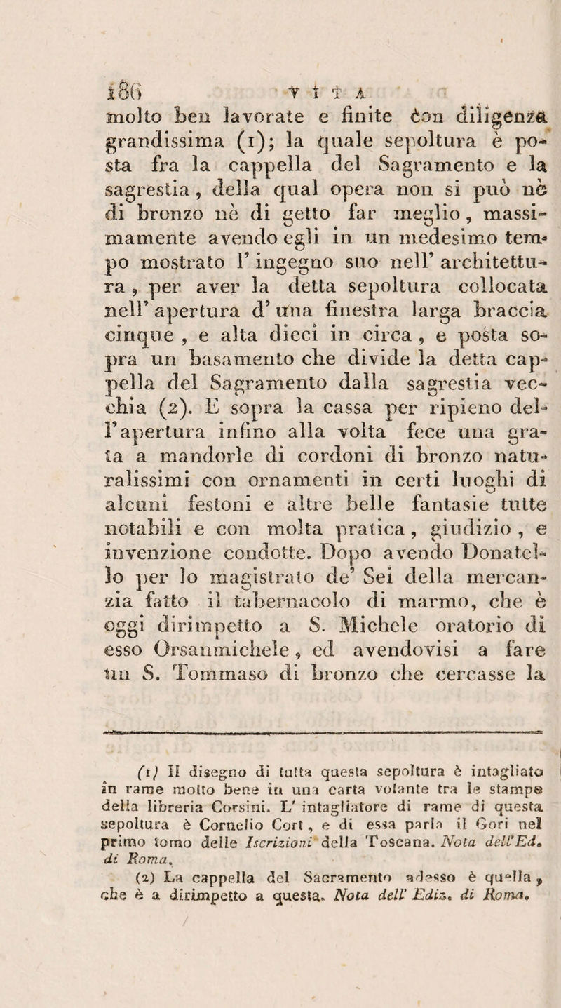 j86 t 1 t a molto ben lavorate e finite èon diligenza grandissima (i); la quale sepoltura è po^ sta fra la cappella del Sagramento e la sagrestia , della qual opera non si può nò di bronzo nè di getto far meglio, massi¬ mamente avendo egli in un medesimo tem¬ po mostrato l’ingegno suo nell’ architettu¬ ra , per aver la detta sepoltura collocata nell’ apertura d’una finestra larga braccia cinque , e alta dieci in circa , e posta so¬ pra un basamento die divide la detta cap¬ pella del Sagramento dalla sagrestia vec¬ chia (2). E sopra la cassa per ripieno del¬ l’apertura in fino alia volta fece una gra¬ ta a mandorle di cordoni di bronzo natu¬ ralissimi con ornamenti in certi luoshi di alcuni festoni e altre belle fantasie tutte notabili e con molta pratica, giudizio , e invenzione condotte. Dopo avendo Donatel¬ lo per Io magistrato de’ Sei della mercan¬ zia fatto il tabernacolo di marmo, che è oggi dirimpetto a S. Michele oratorio di esso Orsaiimichele, ed avendovisi a fare Un S. Tommaso di bronzo che cercasse la —■ -1 I I • ~ - -rr il - -- • • - ■ - ' ■ I (t) n diseg^no di tutta questa sepoltura è intagliato 1 in rame molto bene in una carta volante tra le stampe della libreria Corsini. L' intagliatore di rame di questa ijepoltura è Cornelio Cori, e di essa parla il Cori nel primo tomo delie Iscrizioni della Toscana. Nota deli'Ed» di Roma. (2) La cappella del Sacramento arl^»sso è quella , che è a dirimpetto a questa. Nota dell' Ediz, di Roma,