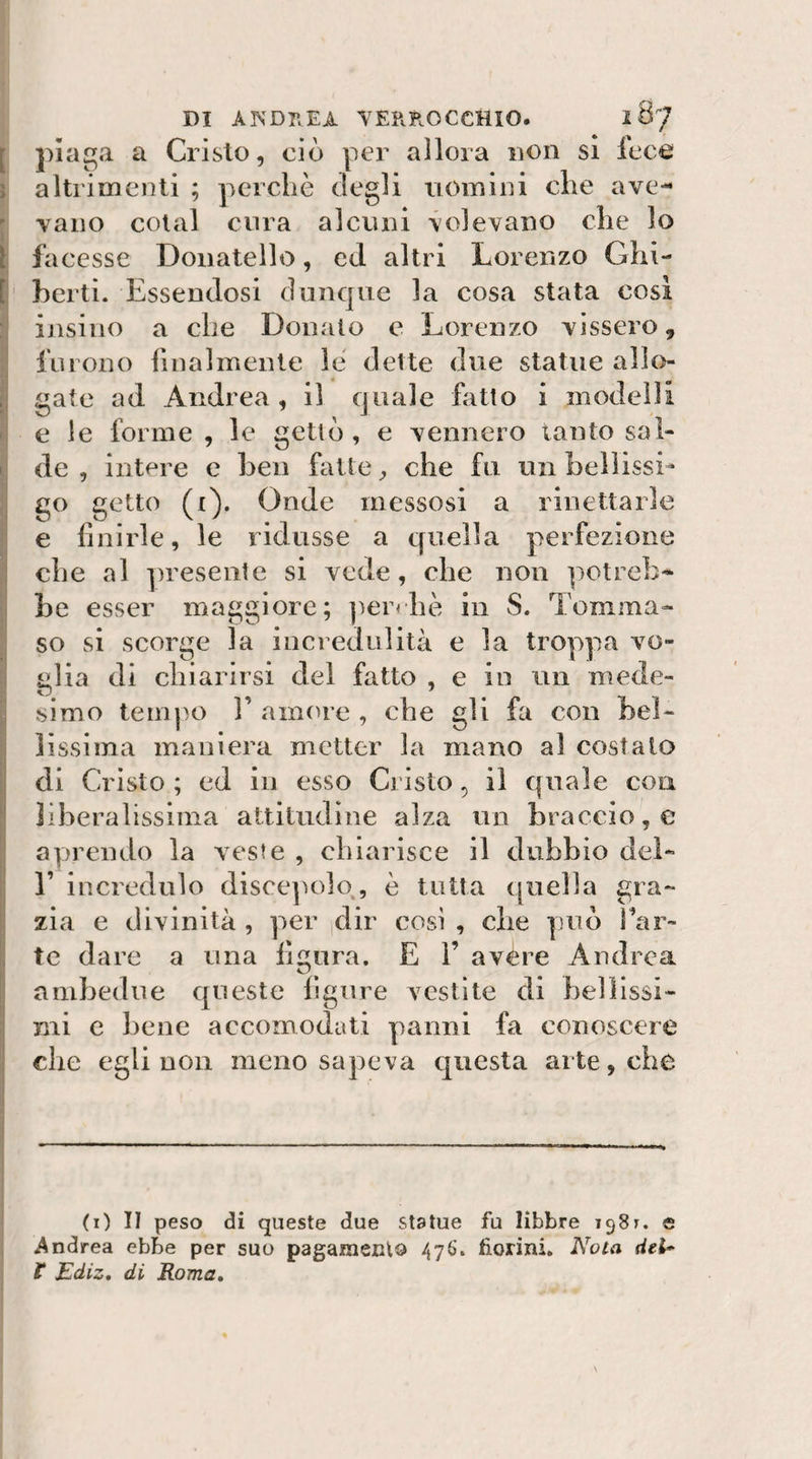 [ plaga a Cristo, ciò per allora non si lece \ altrimenti ; perchè degli uomini che ave- ^ vano colai cura alcuni volevano che lo I facesse Donatello, ed altri Lorenzo Ghi- h berti. Essendosi dunque la cosa stata cosi I ijisino a che Donalo e Lorenzo vissero, furono finalmente le dette due statue alk&gt;- gate ad Andrea, il quale fatto i modelli e le forme , le gettò, e vennero lauto sal¬ de , intere e ben fatte ^ che fu un bellissL go getto (i). Onde messosi a rinettarle || e finirle, le ridusse a quella perfezione I che al presente si vede, che non potreb* i be esser maggiore; ])er&lt;hè in S. Tomma- II so si scorge la incredulità e la troppa vo- I glia di chiarirsi del fatto , e in un mede- jj slmo tempo 1’ annue , che gli fa con bel- I lìssiina maniera metter la mano al costalo di Cristo ; ed in esso Cristo, il quale eoa liberalissima altitudine alza no braccio, e aprendo la veste , oh iarisce il dubbio del- j r incredulo disce^ìolo^, è tutta quella gra¬ zia e divinità , per dir così , che può far- tc dare a una figura. E 1’ avère Andrea ambedue queste figure vestite di heììissi- |i mi c bene accomodati panni fa conoscere j che egli non meno sapeva questa arte, che 'i (i) Il peso di queste due statue fu libbre igSr. e Andrea ebbe per suo pagameclo /jyS. fiorini. Nota dei*