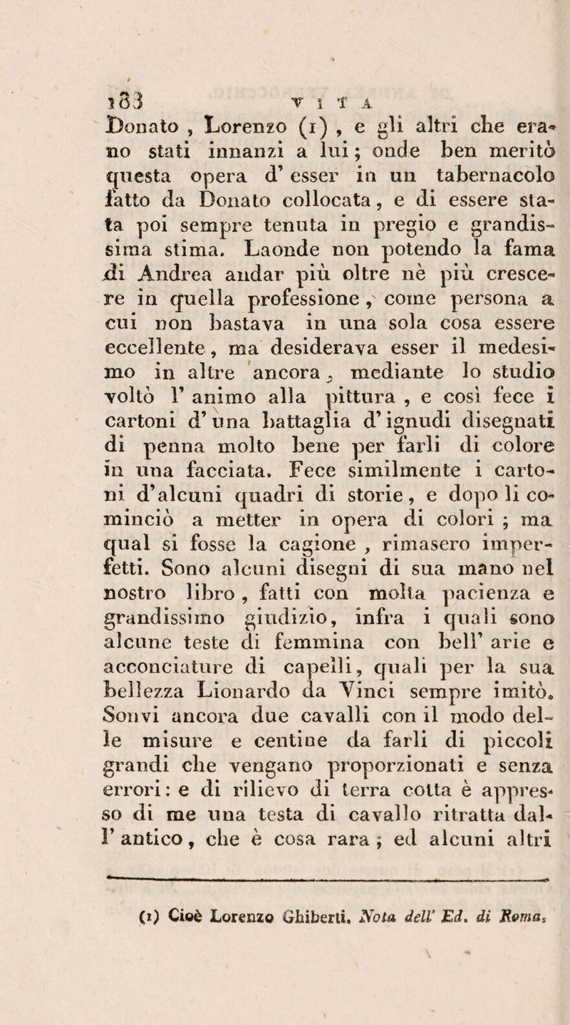 i83 ri t A Donato , Lorenzo (i) , e gli altri che era-* no stati innanzi a lui ; onde ben meritò questa opera d’esser in un tabernacolo fatto da Donato collocata, e di essere sta¬ ta poi sempre tenuta in pregio e grandis¬ sima stima. Laonde non potendo la fama -di Andrea andar più oltre nè più cresce¬ re in quella professione , come persona a cui non bastava in una sola cosa essere eccellente, ma desiderava esser il medesi¬ mo in altre ancora , mediante lo studio voltò r animo alla pittura , e così fece i cartoni d’ una battaglia d’ignudi disegnati di penna molto bene per farli di colore in una facciata. Fece similmente i carto¬ ni d’alcuni quadri di storie, e dopo li co¬ minciò a metter in opera di colori ; ma qual si fosse la cagione , rimasero imper¬ fetti. Sono alcuni disegni di sua mano nel nostro libro , fatti con molta pacienza e grandissimo giudizio, infra i quali sono alcune teste di femmina con bell’ arie e acconciature di capelli, quali per la sua bellezza Lìonardo da Yinci sempre imitò. Sonvi ancora due cavalli con il modo del¬ le misure e centine da farli di piccoli grandi che vengano proporzionati e senza errori: e di rilievo di terra colta è appres¬ so di me una testa di cavallo ritratta dal- r antico, che è cosa rara ; ed alcuni altri (i) Cioè Lorenzo Ghiberti. Nota dell' Ed» di Roma,