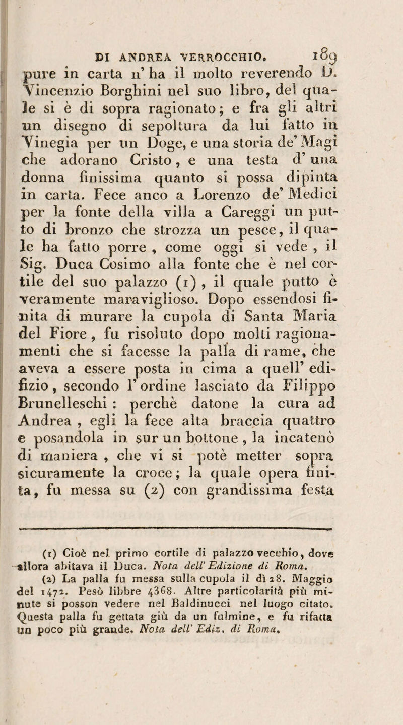 pure in carta 11’ ha il molto reverendo iJ. YÌDcenzio Borghini nel suo libro, del qua¬ le si è di sopra ragionato ; e fra gli altri un disegno di sepoltura da lui fatto in Tinegia per un Doge, e una storia de’Magi che adorano Cristo, e una testa d’ una donna finissima quanto si possa dipinta in carta. Fece anco a Lorenzo de’ Medici per la fonte della villa a Careggi un put¬ to di bronzo che strozza un pesce, il qua¬ le ha fatto porre , come oggi si vede , il Sig. Duca Cosimo alla fonte che è nel cor¬ tile del suo palazzo (i) , il quale putto è veramente maraviglioso. Dopo essendosi li- liita di murare la cupola di Santa Maria del Fiore , fu risoluto dopo molti ragiona¬ menti che si facesse la palla di rame, che aveva a essere posta in cima a quell’ edi- fizio, secondo l’ordine lasciato da Filippo Brunelleschi : perchè datone la cura ad Andrea , egli la fece alta braccia quattro c posandola in sur un bottone , la incatenò di maniera , che vi si potè metter sopra sicuramente la croce ; la quale opera Imi¬ ta, fu messa su (2) con grandissima festa (i) Cioè nel primo cortile di palazzo vecchio, dove allora abitava il Duca. Nota dell' Edizione di Roma. (z) La palla fu messa sulla cupola il di 28. Maggio del 1472. Pesò libbre 4368. Altre particolarità più mi¬ nute si posson vedere nel Baldinucci nel luogo citato. Questa palla fu gettata giù da un fulmine, e fu rifatta un poco più grande. Nota dell'Ediz, di Ruma,