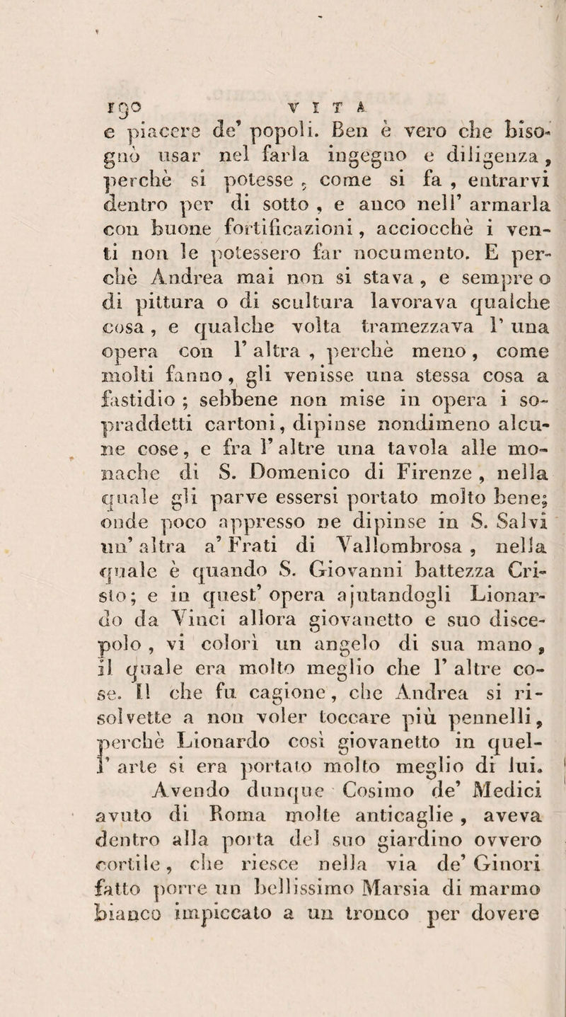 tgo VITA e piacere de’ popoli. Ben è vero che hiso- gilè usar nel farla ingegno e diligenza, perchè si potesse . come si fa , entrarvi dentro per di sotto , e anco nell’ armarla con buone fortificazioni, acciocché i ven¬ ti non le potessero far nocumento. E per¬ chè Andrea mai non si stava , e sempre o di pittura o di scultura lavorava qualche cosa, e qualche volta tramezzava 1’ una opera con l’altra , perchè meno, come molti fanno, gli venisse una stessa cosa a fastidio ; sebbene non mise in opera i so¬ praddetti cartoni, dipinse nondimeno alcu¬ ne cose, e fra 1’altre una tavola alle mo¬ nache di S. Domenico di Firenze , nella quale gli parve essersi portato molto bene; onde poco appresso ne dipinse in S. Salvi un’ altra a’ Frati di Yallomhrosa , nella quale è quando S. Giovanni battezza Cri¬ sto; e in quest’opera ajutandogli Lionar- do da Vinci allora giovanetto e suo disce¬ polo , vi colorì un angelo di sua mano, il quale era molto meglio che 1’ altre co¬ se. n che fu cagione, clic Andrea si ri¬ solvette a non voler toccare più pennelli, perchè Lionardo così giovanetto in quel- 1’ arte si era portato molto meglio di lui. Avendo dunque Cosimo de’ Medici avuto di Roma molte anticaglie , aveva dentro alla poita del suo giardino ovvero cortile, che riesce nella via de’ Giuori fatto porre un liellissimo Marsia di marmo bianco impiccalo a un tronco per dovere