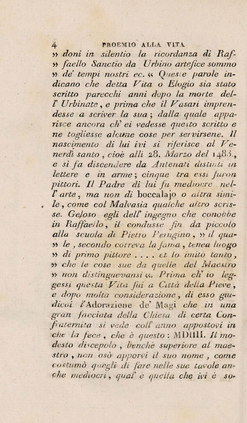 » doni in sllentio la ricordanza di lìaf- » faeìlo SanctÀo da Urbino artefice sommo » de tempi nostri ec. « Queste parole in¬ dicano che detta Vita o Elogio sia stato scritto parecchi anni dopo la morte del- T Urbinate, e prima che il Uasari impren¬ desse a scriver la sua ; dalla quale appa¬ risce ancora di ei vedesse questo scritto e ne togliesse alcune cose per servirsene. Il noscipiento di lui ivi si riferisce al Ue- nerdì santo , cioè alli 28. Marzo del ,48.1, e si fa discendere da Antenati distioU in lettere e in arnie ; cinque tra essi juron pittori. Il Padre di lui fu mediocre nel- r arte, ma non di beccala jo o altra simi¬ le , come col Malvasia qualche altro scris¬ se. Geloso edi deir inaemio che conobbe o no in P^affaello, il condusse fm da piccolo alla scuola di Pietio Peìugiiio » il qua* » le , secondo correva la fama , teriea luogo » di primo pittore .... et lo imito tanto, che te cose sue da quelle del Maestro » non distinguevansi Prima, di io leg¬ gessi questa Ulta jiii a Città della Pieve, e dopo molta considerazione, di esso gai- dicid /Ador.azione de’ Ma^i che in una gran facciata della Chiesa di certa Con- fracerniui si vede coll anno appostovi irò clit la fece , che è questo : MDilli, il mo¬ desto discepolo , benché superiore al mae¬ stro , non osò apporvi il suo nome , come costAirnò quegli di fare nelle sue tavole an¬ che mediocri, quad e quella che ivi è so^