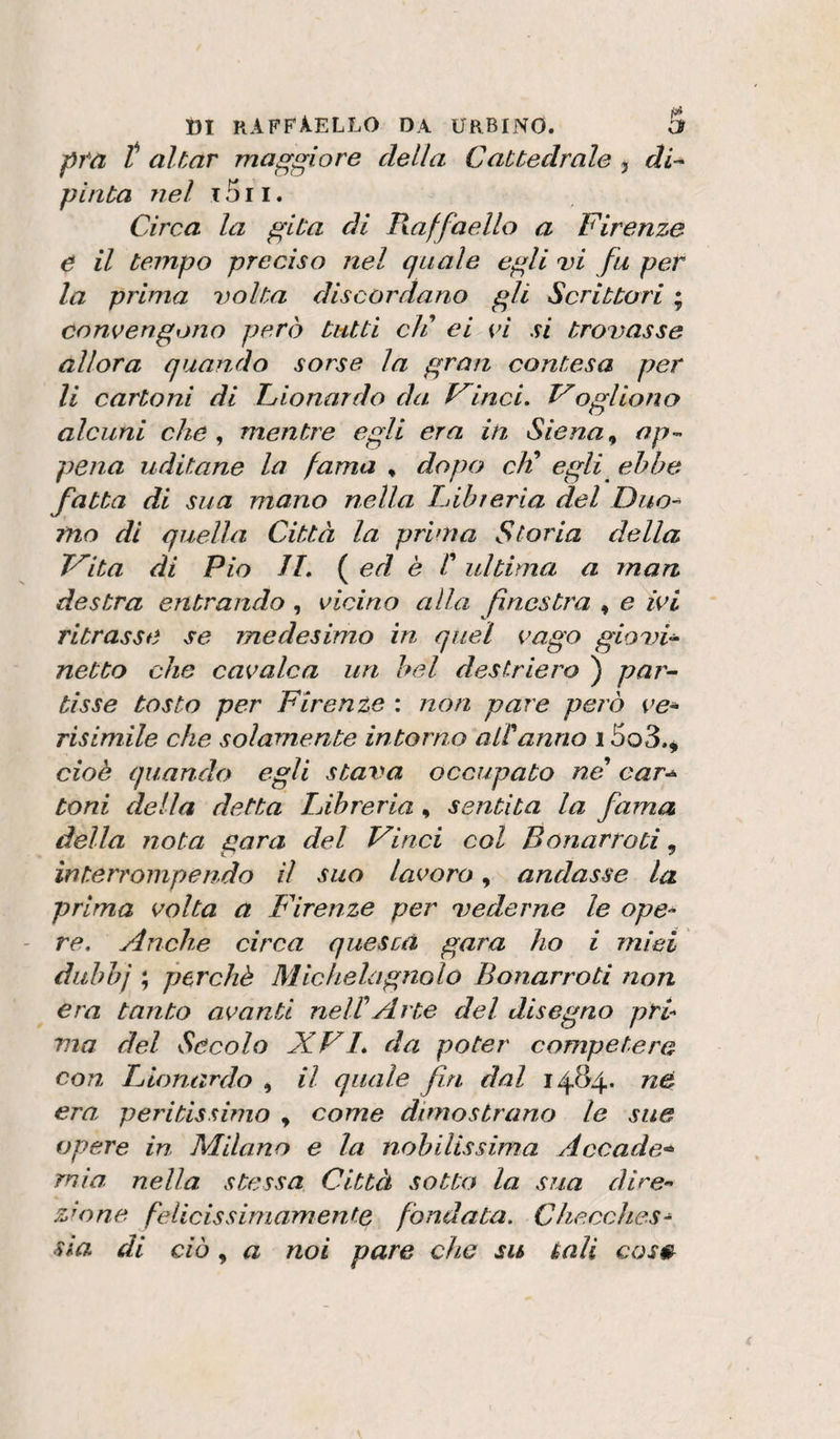 p7*a t aitar maggiore della Cattedrale j di¬ pinta nel T 511. Circa la gita di lìaffaello a Firenze e il tempo preciso nel quale egli dì fu per la prima volta discordano gli Scrittori ; convengono però tutti eli ei vi si trovasse allora quando sorse la gran contesa per li cartoni di donar do da dinci. Fogliano alcuni che y mentre egli era in Siena ^ op-&gt; pena uditane la fama , dopo chi egli ebbe fatta di sua mano nella Fibreria del Duo-’ ino di quella Città la prima Storia della dita di Pio JL ed è r ultima a man destra entrando, vicino alla finestra , e ivi ritrasse se medesimo in quel vago giovi¬ netto che cavalca un bel destriei'o ) par¬ tisse tosto per Firenze : non pare però ve^ risimile che solamente intorno alVanno 15o3.^ cioè quando egli stava occupato ne car^ toni della detta lAbreria, sentita la fama della nota gara del diaci col Bonarroti, interrompendo il suo lavoro, andasse la prima volta a Firenze per vederne le ope^ re. Anche citva quescà gara ho i miei dubhj ; perchè Michelagnolo Bonarroti non era tanto avanti neWArte del disegno prò via del Secolo XVI, da poter competerà con Fionardo , il quale fri dal 1484. nè era peritissimo , come dimostrano le sue opere in Milano e la nobilissima Accade'^ mia nella stessa Città sotto la sua dire» zJone felicissimamente fondata. Checchcs^ sia di ciò, a noi pare che su tali cos»