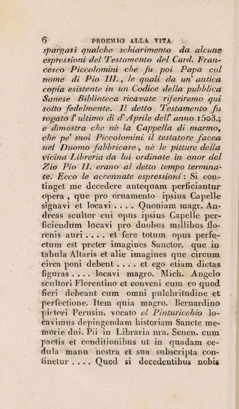 Spargasi qualche schiarimento da alcune espressioni del Testamento del Card. Fran^ cesco Piccoìomini che fu poi Papa col nome di Pio 111., le quali da uri antica copia esistente in un Codice della pubblica Sanese Biblioteca ricavate riferiremo qui sotto fedelmente. Il detto Testamento fu rogato r ultimo di d'Aprile delV anno i5o3,; e dimostra che nè la Cappella di marmo^ che pe suoi Piccoìomini il testatore facea nel Duomo fabbricare, nè le pitture della vicina Libreria da lui ordinate in onor del Zio Pio 11. erano al detto tempo termina-^ te. Ecco le accennate espressioni ; Si con- timget me decedere anteqnam perficiantur opera , qrie prò ornamento ipsius Capelle signavi et locavi . . . Quoniam magr. An¬ dreas scultor cui opus ipsius Capelle per- ficienditm locavi prò duobus millibus flo¬ re ni s all ri . • . , et fere totnm opus per fé- ctum est preter imagines Sanctor. que in tabula Altaris et alie imagines aue circum •11^ . ^ • T circa poni ciebent • . . . et ego etiam dictas flguras .... locavi magro. Mieli. Angelo scultori Fiorentino et conveni cum eo quod fieri debeant cum omni pulcbritudiiie et perfectione. Item quia magro. Bernardino pintori Perusiiii vocato el Pinturiceliio lo- cavimns depingendam bistoriam Sancte me- inorie dni. Pii in Libraria nra. Senen. cum pactis et conditionibiis ut in quadam ce- diila mann nostra et sua subscripta con- linetur , , . . Quod si decedentibus nobis