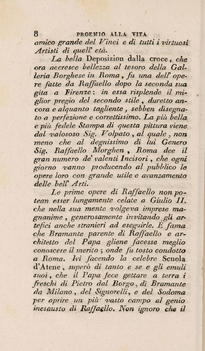 amico grande del Trinci e di tutti i virtuosi Artisti di queir età. La bella Deposizion dalla croce, che ora accresce bellezza al tesoro della GaU leria Borghese in lìoma , fu una delP ope* re fatte da Raffaello dopo la seconda sua gita a Liren^e : in essa risplende il mU glior pregio del secondo stile , duretto an^ cora e alquanto tagliente y sebben disegna¬ to a perfezione e correttissimo. La piu bella e più fedele Stampa di questa pittura viene dal valososo Sig. Volpato , al quale y non. meno che al degnissimo di lui Genero Sig. Raffaello Morghen , Roma dee il gian numero de valenti Incisori , che ogni giorno vanno producendo al pubblico le opere loro con grande utile e avanzamento delle beir Arti. Le prime opere di Raffaello non po-^ tean esser lungamente celate a Giulio li, che nella sua mente volgeva imprese ma¬ gnanime , generosamente invitando ^ gli ar¬ tefici anche stranieri ad eseguirle. È fama che Bramante parente di Raffaello e ar¬ chitetto del Papa gliene facesse meglio conoscere il merito ; onde fu tosto condotto a Rvoma, Ivi facendo la celebre Scupla d’Atene, superò di tanto e se e gli emuli suoi, che il Papa fece gettare a terra i freschi di Pietro dal Borgo ^ di Bramante da Milano , del Signore Ili ^ e del Sodoma per aprire un più^ vasto campo al genio inesausto di Raffaello. Non ignoro che il