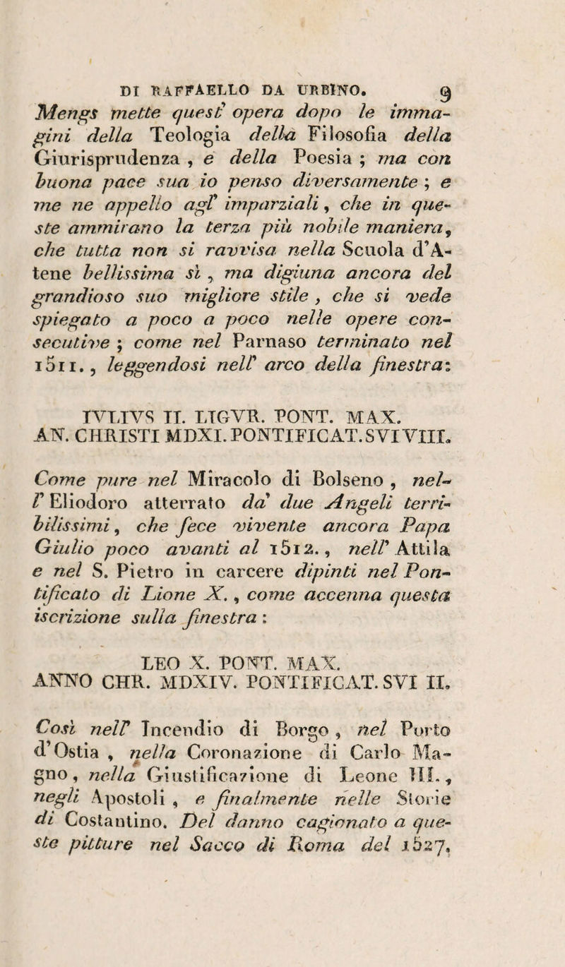 Mengs mette quesÉ opera dopo le imma¬ gini della Teologia della Filosofia della Giurispnulenza , e della Poesia ; ma con buona pace sua io penso diversamente ; e me ne appello agC imparziali, che in que¬ ste ammirano la terza più nobile maniera^ che tutta non si ravvisa nella Scuola d’A- tene bellissima JÌ ^ ma digiuna ancora del grandioso suo migliore stile , che si vede spiegato a poco a poco nelle opere con^ secutive ; come nel Parnaso terminato nel i5ii,5 leggendosi neW arco della finestrai TVTJVS TI. LTGVK. PONT. M AX. AN. CHRISTI MDXI.PONTIFICAT. SVI Vili. Come pure nel Miracolo di Bolseno , nel-^ Eliodoro atterrato da due Angeli terri¬ bilissimi^ che fece ojivente ancora Papa Giulio poco avanti al i5i2., 72^//’Attila e nel S. Pietro in carcere dipinti nel Pon¬ tificato di Lione X,, come accenna questa iscrizione sulla finestra : LEO X. PONT. MAX. ANNO CHR. MDXIV. PONTIFIGAT. SVI II. Così neir Incendio di Borgo, net Porto d’Ostia , Tielìa Coronazione di Carlo Ma¬ gno, nella Giustificazione di leeone IIL, negli Apostoli , e finalmente nelle Storie di Costantino. Del danno cagionato a que¬ ste pitture nel Sacco di Poma del J.527,