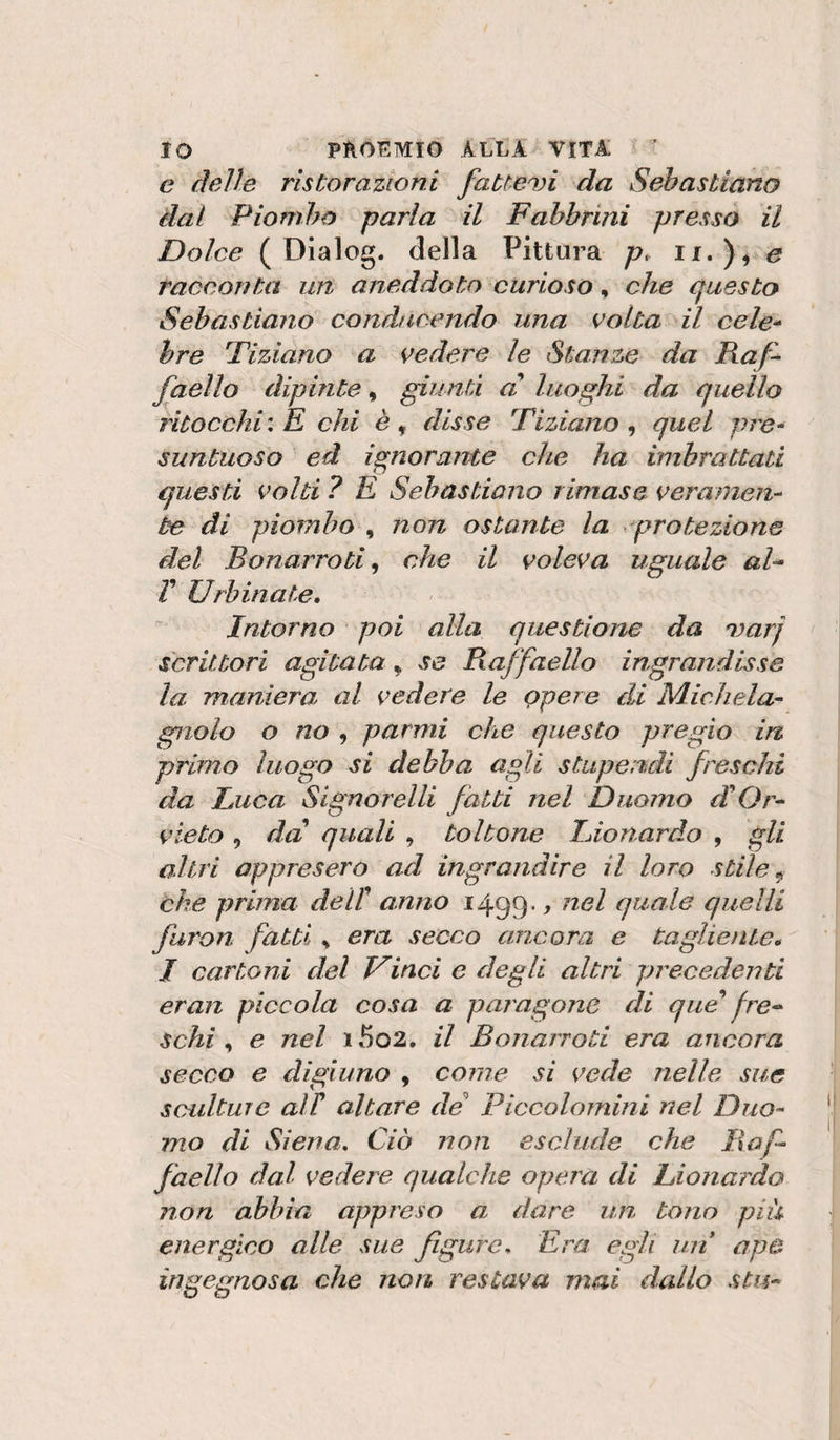 e delle ristorazioni fatteci da Sebastiano dal Piombo parla il Fahhrini presso il Dolce ( Dialog. della Pittura p, ii.)^ e racconta un aneddoto curioso, che cfuesto Sebastiano conducendo una volta il cele^ bre Tiziano a vedere le Stanze da Raf^ faello dipinte, giunti d luoghi da quello ritocchi'. K chi disse Tiziano^ quel pre¬ suntuoso ed ignorante che ha imbrattati questi volti ? E Sebastiano rimase veramen¬ te di piombo , non ostante la protezione del B o narro ti ^ che il voleva uguale al^ Y Urbinate. Intorno * poi alla questiona da marj scrittori agitata ^ se Raffaello ingrandisse la maniera al vedere le Qpere di Michela- gnolo o no , parmi che questo pregio in primo luogo si debba agli stupendi freschi da Luca Signorelli fatti nel Duomo cYOr- vieto, da quali , toltone Lionardo , gli altri appresero ad ingrandire il loro stile ^ che prima delY anno 1499* t ^^^l q^ale quelli faron fatti ^ era secco ancora e tagliente. J cartoni del Uinci e degli altri precedenti eran piccola cosa a pai'agone di que fre^ schi , e nel 15o2. il Bonarroti era ancora secco e digiuno , come si vede nelle sue scidtuie air altare de' Piccolomini nel Duo¬ mo di Siena. Ciò non esclude che Raf¬ faello dal vedere qualche opera di Lionardo non abbia appreso a. dare un tono piu energico alle sue figure. Era egli un ape ingegnosa che non. restava mai dallo stis-