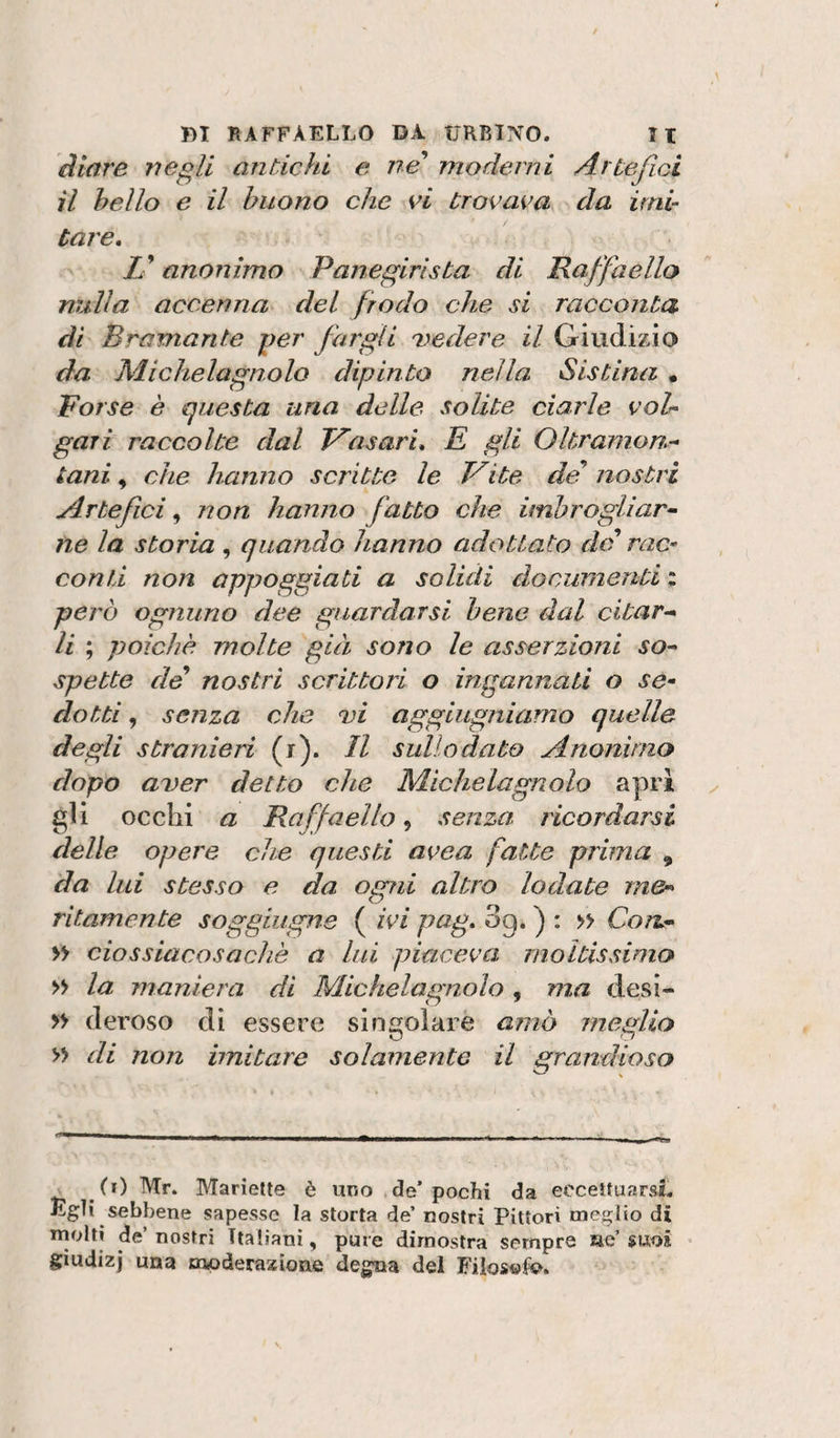 àiare negli antichi e ne'* moderni Artefici il hello e il buono che vi trovava da imi¬ tare, Z’ anonimo Panegirista di Raffaello nrilla accenna del frodo che si racconta di Bramante per fargli 'vedere il Giudìzio da Michelagnolo dipinto nella Sistina , Porse è questa una delle solite ciarle voh gali raccolte dal Vasari, E gli Oltramon.^ tani, che hanno scritte le Vite dei* nostri Artefici^ non hanno fatto che imbrogliar^ ne la storia , quando hanno adottato de rac¬ conti non appoggiati a solidi documenti ; però ognuno dee guardarsi bene dal citar-* li ; poiché molte già sono le asserzioni so^ spetto de nostri scrittori o ingannati o se¬ dotti , senza che vi aggiugniamo quella degli stranieri ( r). Il sullo dato Anonimo dopo aver detto che Michelagnolo apri gli occhi a Raffaello, senza, ricordarsi delle opere che questi avea fatte prima , da lui stesso e da ogrd altro lodate m&amp;- ritamente soggiugne ( ivi pag, Sg, ) : » Con,- » ciossiacosachè a lui piaceva moltissimo » la maniera di Michelagnolo , ma desi- » deroso di essere singolare amò meglio » di non imitare solamente il grandioso (i) Mr. Marielte è uno de’pochi da ecceìtuarsS- Egli sebbene sapesse la storta de’ nostri Pittori meglio di molti de’ nostri Italiani, pure dimostra sempre ae’ suoi giudizj una moderazione degna del Fiios^fio.