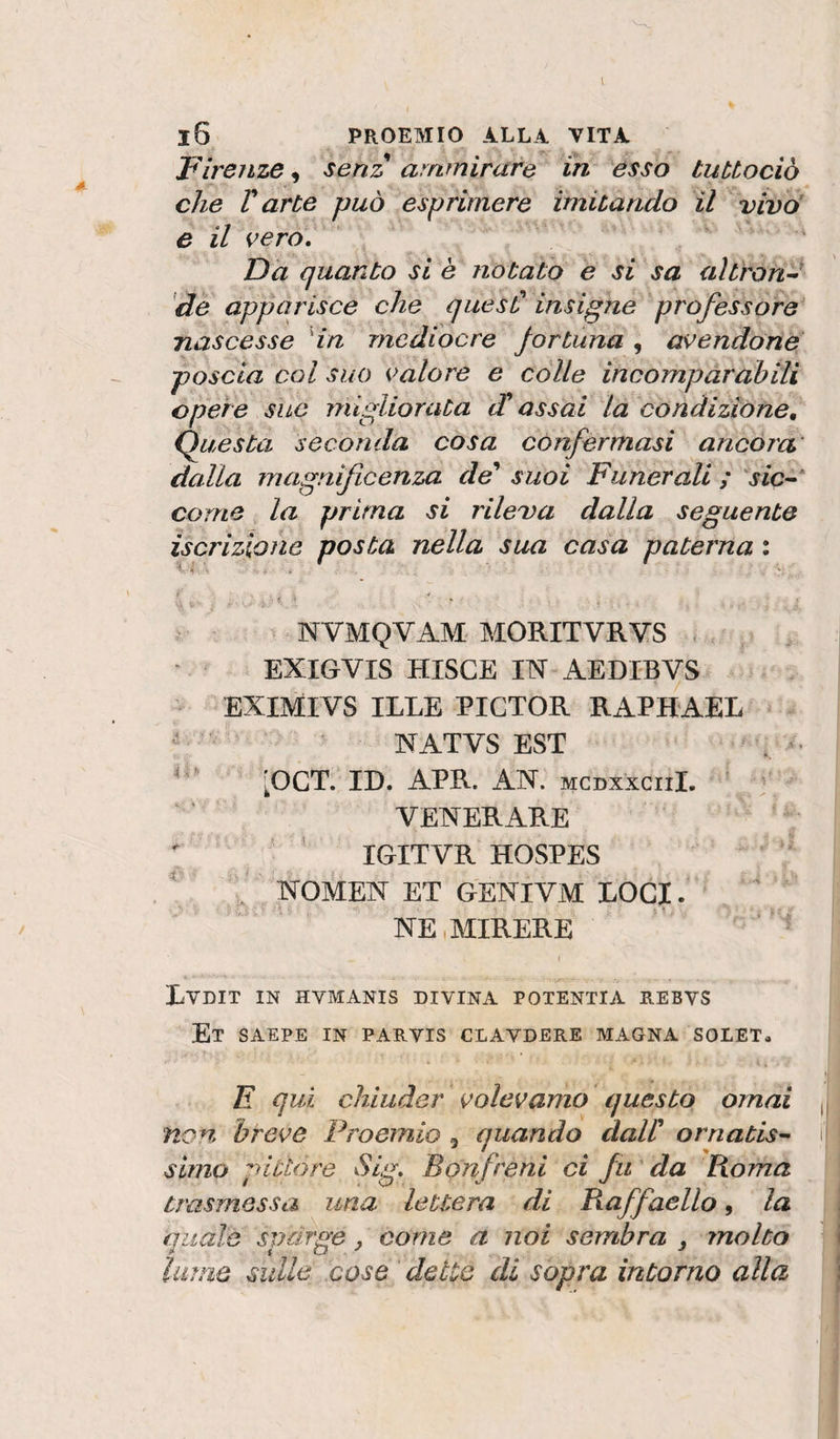 1 l6 PROEMIO ALLA VITA Firenze, senz ammirare in esso tubtociò che r arte può esprimere imitando il vivo' e il vero. Da quanto si è notato e si sa altrond de apparisce che quesC insigne professore' nascesse 'in mediocre fortuna , avendone poscia col suo valore e colle incompàrabili opere sue migliorata (T assai la condizióne, (funesta seconda cosa confermasi ancora' dalla magnificenza de' suoi Funerali ; sic^^ carne la prima si rileva dalla seguente iscrizione posta nella sua casa paterna : NVMQVAM MORITVRYS - ' EXIGVIS HISCE m AEDIBVS EXIMIVS ILLE PICTOR RAPHAEL NATVS EST [OCT. ID. APR. AN. mcdxxciiL ’ - ‘ VENERARE  ■ ' IGITVR HOSPES  J NOMEN ET GENIVM LOCI. NE.MIRERE Lvdit in hvmanis divina potentia rebvs Et saepe in parvis clavdere magna solet. E qui chiuder volevamo questo ornai non breve Proemio , quando dall' ornatisi simo pittore Sig, Bonfreni ci fu ’ da Korha trasmessa una lettera di Raffaello, la quale sparge, come a noi sembra , molto lame sulle cose dette di sopra intorno alla