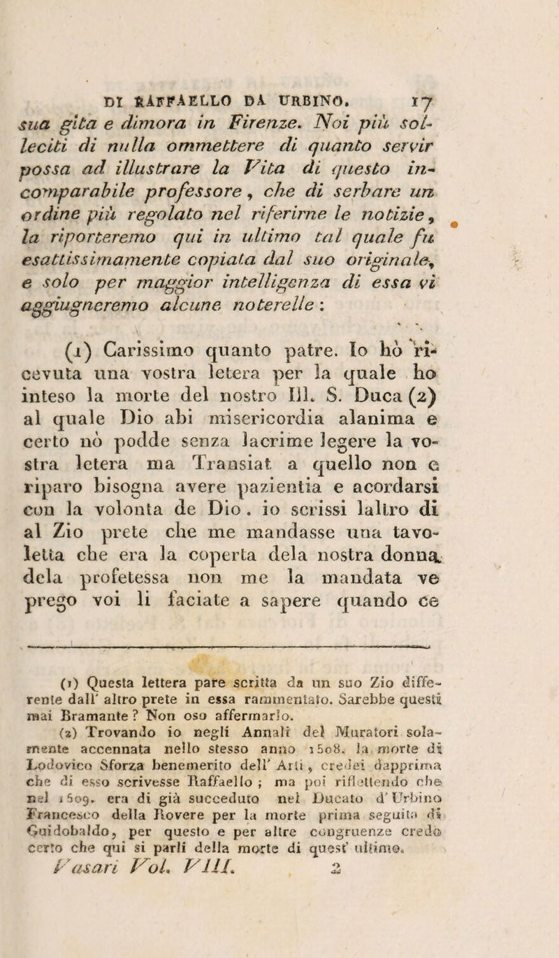 sua gita e dimora in Firenze, Noi più sol¬ leciti di nulla ommettere di quanto servir possa ad illustrare la Vita di questo in-- comparabile professore, che di serbare un ordine piu regolato nel riferirne le notizie^ la riporteremo qui in ultimo tal quale fu esatùssImamente copiata dal suo originale^ e solo per maggior intelligenza di essa vi aggiugneremo alcune noterelle : « % \' ^ ' (i) Carissimo quanto patre. Io ho ri¬ cevuta una vostra letera per la quale ho inteso la morte del nostro 111. S. Duca (2) al quale Dio ahi misericordia alanima e certo nò podde senza lacrime legere la vo¬ stra letera ma Transiat a quello non e riparo bisogna avere pazientia e acordarsi con la volontà de Dìo . io scrissi lallro di al Zio prete che me mandasse una tavo¬ letta che era la coperta dela nostra donn^t dela profetessa non me la mandata ve prego voi li faciate a sapere quando ce (i) Questa lettera pare scritta da un suo Zio diffe¬ rente dall' altro prete in essa ratamentalo. Sarebbe questi mai Bramante ? Non oso affermarlo. (a) Trovando io negli Annali del Muratori sola¬ mente accennata nello stesso anno i5o8. la morte di Lodovico Sforza benemerito dell' Arti, credei dapprima che di esso scrivesse Tlaffaello ; ma poi riflettendo eh© nel i 509. era di già succeduto nei Ducato d'Urbino Francesco della Rovere per la morte prima seguita di Guìdobaldo, per questo e per altre congruenze credo certo che qui si parli della morte di quest’ uilinio, y asari VoL Vili, z