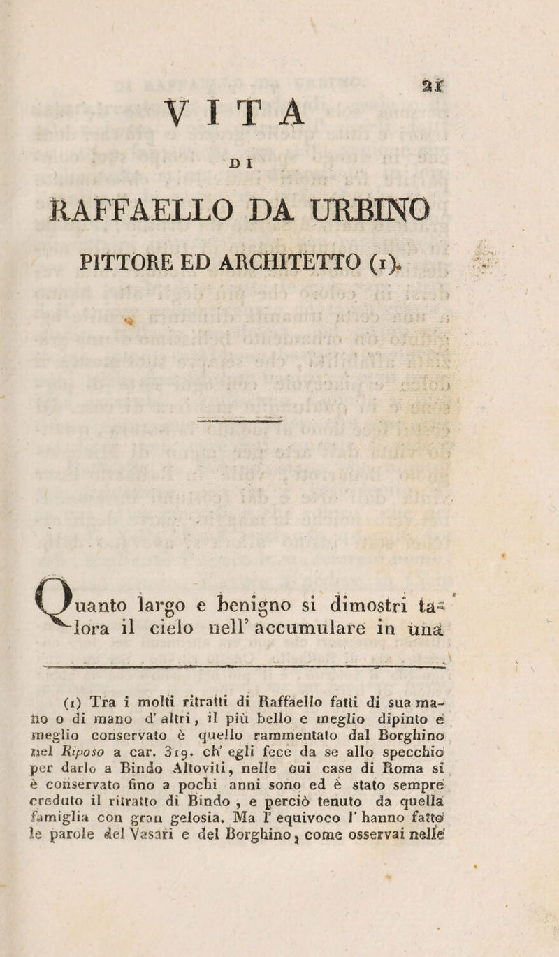 VITA ar DI RAFFAELLO DA URBINO PITTORE ED ARCHITETTO (i&gt; Quanto largo e kulgno si dimostri ta- ' ^lora il cielo nell’ accumulare in una V (i) Tra i molti ritratti di Raffaello fatti di sua ma- tio o di mano d’ altri, il più bello e meglio dipinto è meglio conservalo è quello rammentato dal Borghino nel Riposo a car. 319. eh’ egli fece da se allo specchio per darlo a Bindo Altovili, nelle oui case di Roma si è conservato fino a pochi anni sono ed è stalo sempre creduto il ritratto di Bindo , e perciò tenuto da quellaì famiglir* con gran gelosia. Ma 1’ equivoco F hanno fattoi le parole del Vasari e del Borghino j come osservai nelle