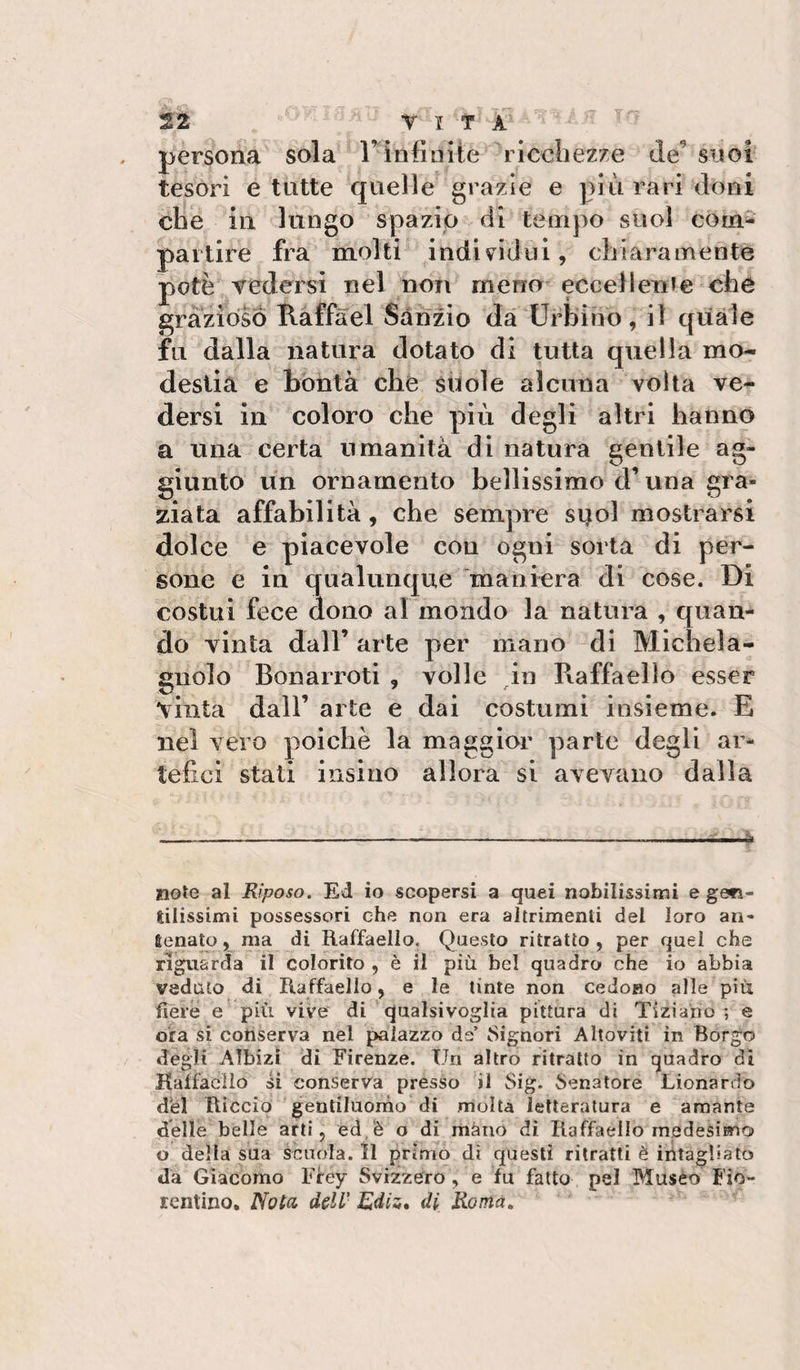 persona sola l’infinite ricchezze de^ suoi tesori e tutte quelle grazie e più rari doni che in lungo spazio di tempo suol com^ partire fra molti individui, chiaramente potè vedersi nel non meno eccellerti e che grazioso Raffàel Sanzio dà Urbino, il quale fu dalla natura dotato di tutta quella mo¬ destia e bontà che suole alcuna volta ve¬ dersi in coloro che più degli altri hanno a una certa umanità di natura gentile ag¬ giunto un ornamento bellissimo d’una gra¬ ziata affabilità, che sempre suol mostrarsi dolce e piacevole con ogni sorta di per¬ sone e in qualunque maniera di cose. Di costui fece dono al mondo la natura , quan¬ do vinta dall’ arte per mano di Michela- gnolo Bonarroti , volle in Raffaello esser vinta dall’ arte e dai costumi insieme. E nel vero poiché la maggior parte degli ar¬ tefici stati iiisiuo allora si avevano dalla ___i note al Riposo, Ed io scopersi a quei nobilissimi e ge»ì- lilissimi possessori che non era altrimenti del loro an- Senato, ma di Raffaello. Questo ritratto , per quel che riguarda il colorito , è il più bel quadro che io abbia veduto di Raffaello, e le tinte non cedono alle più fiere e più vive di qualsivoglia pittura di Tiziano ; e ora si conserva nel palazzo de’ tSignori Altoviti in Borgo degli Albizi di Firenze. Un altro ritratto in quadro dì Haffacìlo si conserva presso il Sig. Senatore Lionardo dbl Riccio 'gentiluorno di molta letteratura e amante delle belle arti, ed/è o di màno di Raffaello medesimo o della sua scuola. Il primo dì questi ritratti è intagliato da Giacomo Firey Svizzero, e fu fatto pel Musèo Fio¬ rentino, Nota, dell' Ediz, di Roma,