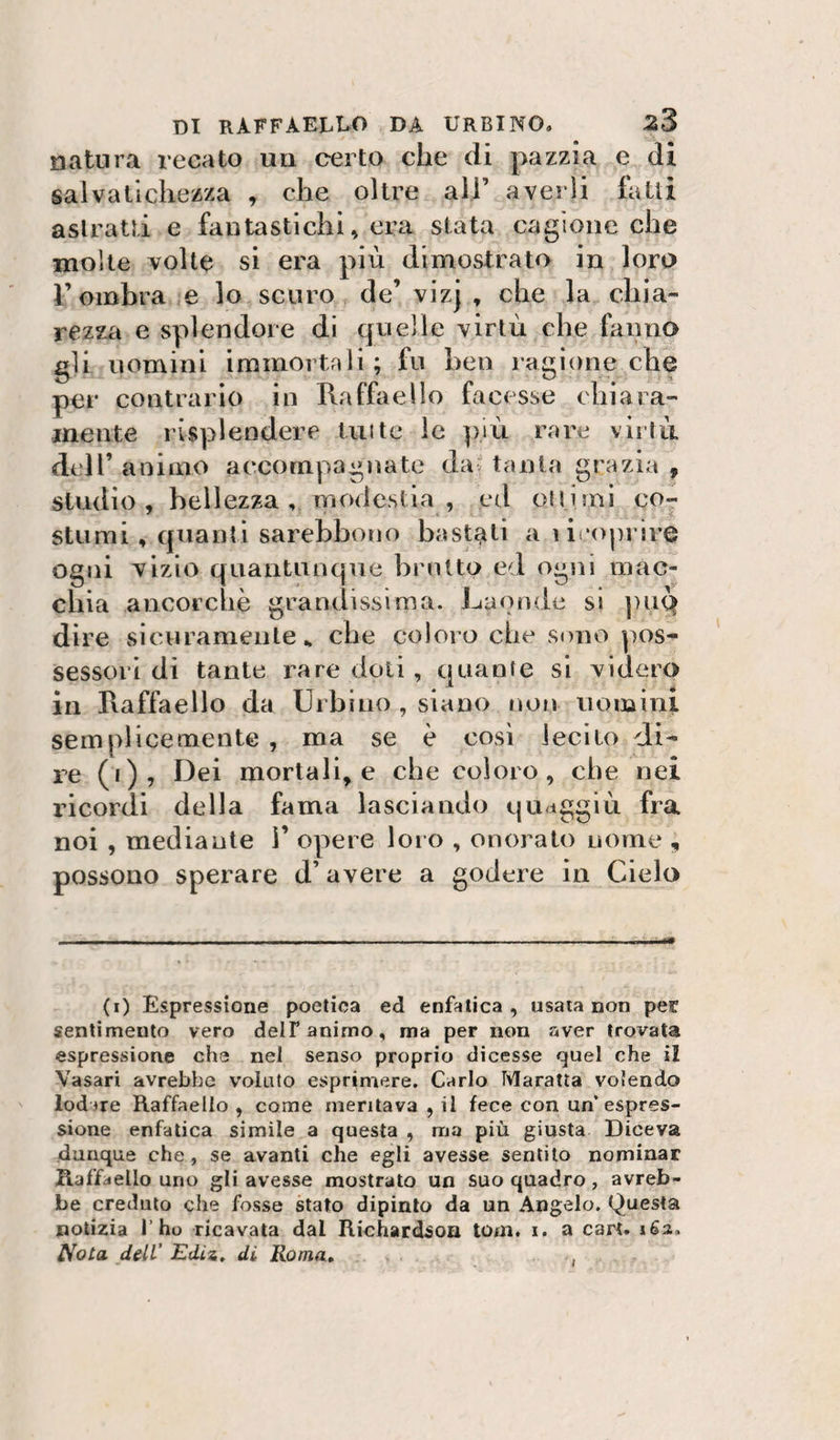 natura recato uu certo che di pazzia e di salvalicliezza , che oltre all’ averli fatti astratti e fantastichi, era stata cagione che molte volte si era più dimostrato in loro r ombra e lo scuro de’ vizj , che la chia- rezza e splendore di quelle virtù che fanno gli nomini immortali ; fu ben ragione che per contrario in Raffaello facesse chiara- mente risplendere Unte le più rare virlù dtil’ animo accompagnate da' tanta grazia , studio , bellezza , modestia , ed olii mi co¬ stumi , quanti sarehboìio bastati a licoprire ogni vizio quantunque brutto ed ogni mac¬ chia ancorché grandissima. Laonde si ])iiQ dire sicuramente., che coloro che sdiio pos¬ sessori di tante rare doti , quante si videro in Raffaello da Urbino , siano nofi uomini semplicemente, ma se è cosi lecito di¬ re (i), I3ei mortali, e che coloro, che nei ricordi della fama lasciando quaggiù fra noi , mediante 1’ opere loro , onoralo nome , possono sperare d’avere a godere in Cielo (0 Espressione poetica ed enfatica, usata non per sentimento vero delF animo, ma per non r4ver trovata espressione che nel senso proprio dicesse quel che il Vasari avrebbe volato esprimere. Carlo Maratta volendo lodire Raffaello , come meritava , il fece con un’espres¬ sione enfatica simile a questa , ma più giusta Diceva dunque che , se avanti che egli avesse sentito nominar Raffaello uno gli avesse mostrato un suo quadro, avreb¬ be credulo che fosse stato dipinto da un Angelo. Questa notizia l’ho ricavata dal Richardsoa tom. i. a cart. 163, 1^0La dell’ Ediz. di Roma» I