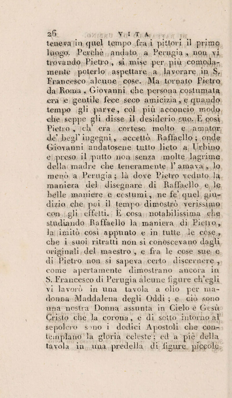Z6 V. I fT A .f teneva ia quel tempo fra i piUoià iì primo luogo. Perchè andato a Perugia , non yì trovando Pietro, &amp;i mise per più coaioda-^ mente poterlo r aspettai e a. lavorare in JS^ Francesco alcune, cose. Ma tornato Pietro da Roma , Giovanni che persona costumala era e gentile fece seco amicizia, e quando tempo gli parve, col più acconcio modo cheiseppe gli disse il desiderio suo. E cosi Pietro , cip era cortese molto e amator de’ begl’ ingegni, accettò Raffaello ; onde Giovanni andatosene tulio lieto a Urbino e preso il putto non senza nnolte lagrime della madre che teneramente 1’ amava , lo menò a Perugia ; là dove Pietro veduto maniera del disegnare di Raffaello e le ilei le maniere e ccstumi, ne fe’ c[uel giu¬ dizio che poi il tempo dimostrò verissimo con ali effetti. È cosa notabilissima che studiando Raffaello la maniera di Pietro, la imitò cosi appunto e in tutte le cose , che i suoi ritratti non si conoscevano dagli originalif del maestro , e fra le cose sue e di Pietro non si sapeva certo disceruere , come apertamente dimostrano ancora iu v^S. Francesco di Perugia alcune ligure ch’egli vi la vol ò in una tavola a olio per ma- dnnna Maddalena degli Oddi ; e ciò sono una nostra Donna assunta in Cielo e Gesù Cripto che la corona, e di sotto intorno al sepolcro s uio i dodici Apostoli che con¬ templano la gloria celeste ; ed a piè della tavola ili una predella di ilgure, piccolè.