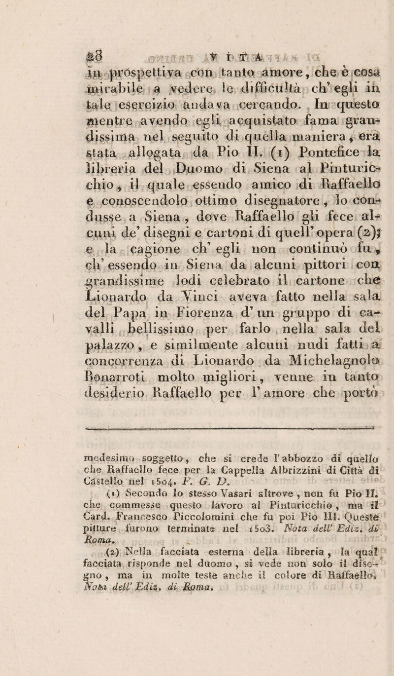 ìjLif^próspettiva ^con tanto amore, che è cosa mirabile a vedére le difficuìlà^ eh’egli iìi tale eseroi/io andava cercando. In questo mentre navendo egli Riacquistato fama gran* dissima nel seguilo di quélla maniera ^ era s/ata allogata da Pio IL (i) Pontefice la libreria del j.Duomo di* Siena al Pintuidc-* chic ^ il quale essendo amico idi Ptaffaello e^. conoscendolo ottimo disegnatore, lo con-» dusse a Siena , dove Raffaello gli fece aR cuni de’ disegni e cartoni di quell’opera (z)t lag cagione ch’egli non continuò fu ^ eh’ essendor iii Siena da alcuni pittori con grandissime Iodi celebrato il cartone che Liooardo da Yiiici aveva fatto nella sala del Papa^ in Fiorenza d’ un gruppo di ca¬ valli ^ bellissimo per farlo nella sala del palazzo, e similmente alcuni nudi fatti a concorrenza di Lionardo da Michelagnolo Bonarroti molto migliori, venne in tanto desiderio Raffaello per l’amore che portò^ medesima soggetto, che si crede l’abbozzo di quello che Raffaello fece per la Cappella Albrizzini di Città di Castello nel 1604. F. G. D» ' ^ (i) ^ìecondo lo stesso Vasari altrove , non fu Pio II. che commesse questo lavoro al Pintaricchio, ma il ^ Card. ^Francesco Piccoloraini che fu poi Pio III. Queste pitture furono terminate nel {5o3. Nota delV Ediz» di Roma, . (2) Nella facciata esterna della libreria, la qua! facciata risponde nel duomo, si vede non solo il dise¬ gno , ma in molte leste anche il colore di Raffaello» Noba dell’ Édtz» di Roma,