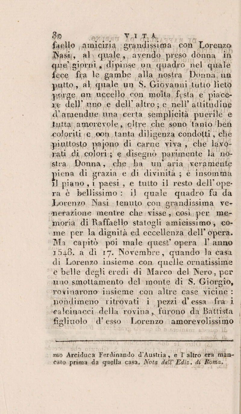 39 p;.- _ _ , T, k , ^ faello amicizia craiidissitna con'Loreazo (Basi , al\ quale , avendo q^reso donna in quei giorni * dipinse un quadro nel quale fece fi;^ le gambe alla nostra Donna  un putto, al quale un S. Giovanni tutto lieto porge un uccello con molta festa e piace¬ re dell’ iiino e dell’ altro ; e nell’ attitudine d’amendiie una certa semplicità puerile e tutta amorevole, oltre che sono tanto •ben coloriti fC oon tanta diligenza condotti, che .piuttosto pajono di carne viva che lavo- rati di colori ; e disegnò parimente la no¬ stra Donna, che ha un’aria veramente j)iena di grazia e di divinità ; e insoinma il piano , i paesi , e tutto il resto dell’ope¬ ra è bellissimo : il quale quadro fa da liorenzo Nasi tenuto con grandissima ve¬ nerazione mentre che visse, così per me¬ moria di Pvaffaello statogli amicissimo, co¬ me per la dignità ed eccellenza dell’opera. Ma capitò poi male quest’ opera 1’ anno j 548. a di 17. Novembre, quando la casa di Lorenzo insieme con quelle ornatissime e belle degli eredi di Marco del Nero, per uno smottamento del monte di S. Giorgio, rovinarono insieme con altre case vicine : nondimeno ritrovati i pezzi d’essa fra i calcinacci della rovina, furono da Battista figliuolo d’esso Lorenzo amorevolissimo nao Arciflaca Ferdinando d’Austria , e 1’ altro era man¬ cato prima da (juella casa. Nota dsll Ediz, di Eonia»