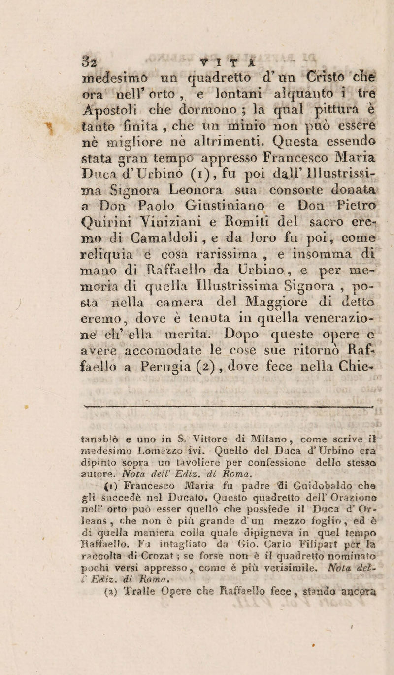 inedesimò iin quadretto d’tin Cristo die ora nell’ orto , e lontani alquanto i tre Apostoli che dormono ; la qual pittura è tanto finita , che un minio non può essere nè migliore nò altrimenti. Questa essendo stata gran tempo appressò Francesco Maria D iica d’Urbinò (i),fu poi dall’Illustrissi¬ ma Signora Leonora sua consorte donata a Don Paolo Giustiniano e Don Pietro Quiiini Viniziaiii e Romiti del sacro ere¬ mo (li Gamaldoli, e da loro fu poi, come reliquia e cosa rarissima , e insomma di mano dì Ptaffiiello da Urbino , e per me¬ moria di quella Illustrissima Signora , po¬ sta nella camera del Maggiore di detto eremo, dove è tenuta in quella venerazio¬ ne eh’ ella merita. Dopo queste opere e avere accomodate le cose sue ritornò Raf¬ faello a Perugia (2) , dove fece nella Ghie- tanabìò e uno in S, Vittore di Milano, come scrive it medesimo Lomazzo ivi. Quello del Duca d’Urbino era dipinto sopra un tavoliere per confessione dello stesso autore. Nota dell' Ediz. di Eoma^ (1) Francesco Maria fu padre 'di Guidobsldo che gli siiccedè nel Ducato. Questo quadretto dell’ Orazione nell’ orto può esser quello che possiede il Duca d’Or- leans , che non è più grande d’ un mezzo foglio, ed è di quella maniera coila quale dipigneva in quei tempo Baffaello. Fa intagliato da Gio. Carlo Filipart per la raccolta dì Crozat ; se forse non è il quadretto nominato pochi versi appresso, come é più verisimile. A^ota del- C Ediz. di Roma, (a) Traile Opere che Kaffaello fece, stando arteorù