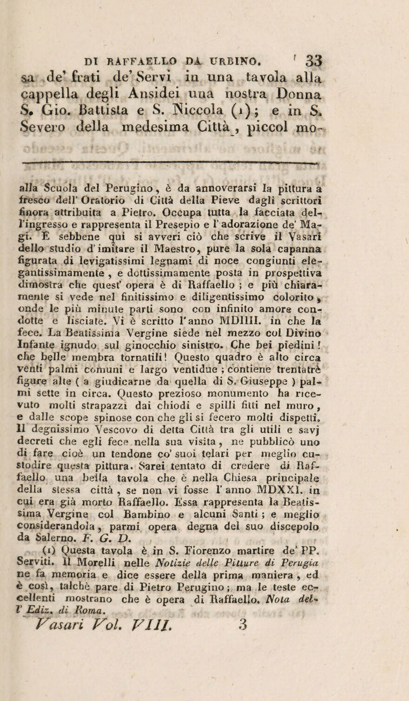 $a de’ frati de’ Servi in una tavola alla cappella degli Ansidei una nostra Donna S# Gio. Battista e S. Niccola (i); e in S. Severo della medesima Città , piccol mo- alla Scuola del Perugino, è da annoverarsi la pittura a fresco deir Oratorio di Città della Pieve dagli scrittori finora attribuita a Pietro, Occupa tutta la facciata del-, l’ingresso e rappresenta il Presepio e l’adorazione de’ Ma¬ gi. E sebbene qui si avveri ciò che scrive il Vasari dello studio d’imitare il Maestro, pure la sola capanna figurata di levigatissimi legnami di noce congiunti ele¬ gantissimamente , e dottìssìmamente posta in prospettiva dimostra che quest’ opera è di Raffaello ; e più chiara¬ mente si vede nel finitissimo e diligentissimo colorito , onde le più minute parti sono con infinito amore conr dotte e lisciate. Vi è scritto Panno MDlllI. in che la fece. La Beatissima Vergine siede nel mezzo col Divino Infante ignudo sul ginocchio sinistro. Che bei piedini 1 che belle inenibra tornatili ! Questo quadro è alto circa venti palmi comuni e largo ventidue ; contiene trentatrè figure alte ( a giudicarne da quella di S. Giuseppe ) pal¬ mi sette in circa. Questo prezioso monumento ha rice¬ vuto molti strapazzi dai chiodi e spilli fitti nel muro, e dalle scope spinose con che gli si fecero molti dispetti, li degnissimo Vescovo di della Città tra gli utili e savj decreti che egli fece nella sua visita , ne pubblicò uno di fare cioè un tendone co’ suoi telari per meglio cu¬ stodire questa pittura. 8arei tentato di credere di Raf¬ faello una beila tavola che è nella Chiesa principale della stessa città , se non vi fosse P anno MDXXl. in cui era già morto Raffaello. Essa rappresenta la Beatis¬ sima Vergine col Bambino e alcuni Santi ; e meglio considerandola, parrai opera degna del suo discepolo da Salerno. F. G. D. , &gt; (i) Questa tavola è in S. Fiorenzo martire de* PP. Serviti. 11 Morelli nelle Notizie delle Pitture di Perugia ne fa memoria e dice essere della prima maniera , ed è così, talché pare di Pietro Perugino; ma le teste ec¬ cellenti mostrano che è opera di Raffaello. Nota deF V Ediz, di Roma. Vasari VoL Vili, 3