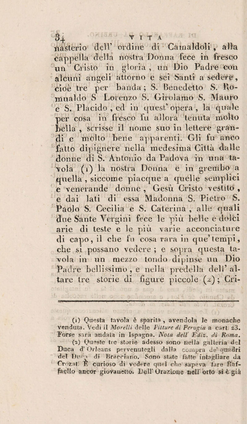 nasterio dell’ ordine di * Camaldoli , al}a cappella della nostra Donna fece in fresco ^un Cristo in gloria , un Dio Padre Con aldini angeli attorno e sei Santi a sedere, cioè tre per banda; S. Benedetto S. Ho- xnuakio S Lorenzo S. Girolamo S. MauiK) e S. Placido , ed in quest’opera, la quale per cosa in fresco fu allora tenuta molto bella , scrisse il nome suo in lettere gra'n- jdf e mólto bene apparenti. Gli fu anco ■ fatto dipìgnere nella medesima Città dalle ' donne di S/ Antonio da Padova in una ta¬ vola (i) la nostra Donna e in grembo a quella , siccome piacquea quelle semplici ' e venerande donne , Gesù Cristo vestito , e dai lati di essa Madonna S. Pietro S. Paolo S. Cecilia e S. Caterina , alle quali due Sante Yergini fece le più belle e dolci arie di teste e le più varie acconciature di capo, il che fu cosa vara in qne’tenipi, che si possano vedere ; e so])i a questa ta¬ vola ili un mezzo lomio dipinse un Dio Padre bellissimo , e nella y^redella dell’ al¬ tare tre storie di figure piccole (2) ; Cri- (1) Questa tavola è sparita , avendola le monache venduta. Vedi il Morelli delle Future di Perugia a cari. 23, Forse sarà andata in Ispagna. Nola dell' lidiz. di Roma, (2) Queste tre storie adesso sono nella galleria del Duca d’Orleans pervenutegli dalla compra de’ ouadri del l)nr^ di Bracciano. Sono state fatte intagliare da Crozat. E curiosa di vedere quel che sapeva fare Baf- faello ancor giovanetto. Deli’ Orazione neif orto si è gig