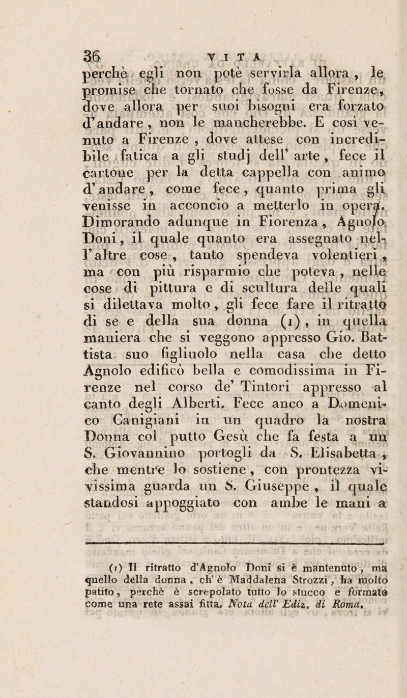 perchè egli non potè servirla allora , le, promise che tornato che fosse da Firenze, dove allora per suoi bisogni era forzato d’andare , non le mancherebbe. E cosi ve¬ nuto a Firenze , dove aitese con incredi¬ bile, fatica a gli studj dell’arte, fece il cartone per la detta cappella con animo d’andare , come fece , quanto prima gli venisse in acconcio a metterlo in operà. Dimorando adunque in Fiorenza , Agiiojo. Doni, il quale quanto era assegnalo nè^ F altre cose , tanto spendeva volentieri ma con più risparmio che poteva , nelle, cose di pittura e di scultura delle quali si dilettava molto, gli fece fare il ritratto di se e della sua donna (i) , in quella maniera che sì veggono appresso Gio. Bat¬ tista suo figliuolo nella casa che detto Agnolo edificò bella e comodissima in Fi¬ renze nel corso de’ Tintori appresso al canto degli Alberti, Fece anco a Domenb co Canigiani in un quadro la nostra Donna coi putto Gesù che fa festa a un S. Giovannino portogli da S. Elisabetta che mentre lo sostiene, con prontezza vi¬ vissima guarda un S. Giuseppe , il quale standosi appoggiato con ambe le mani a (j) Il ritratto d’AgnoIo Doni si è mantenuto , ma quello della donna , eh’ è Maddalena Strozzi, ha molto patito, perchè è screpolato tutto lo stucco e formato come una rete assai fitta. Nota dell Ediz, di Roma*