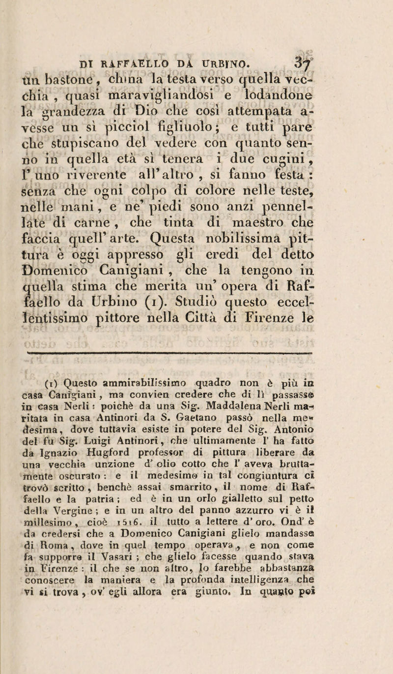 un bastone , clima la testa verso quella vec¬ chia , quasi maravigliandosi e lodandone la grandezza di Dio che cosi attempata a- vesse un sì piccini figliuolo ; e tutti pare che stupiscano del vedere con quanto sen¬ no in quella età sì tenera i due cugini, l’uno riverente all’altro, si fanno festa: senza che ogni colpo di colore nelle teste, nelle mani, e ne’ piedi sono anzi pennel¬ late di carne , che tinta di maestro che faccia queir arte. Questa nobilissima pit¬ tura è oggi appresso gli eredi del detto Domenico Canigiani , che la tengono in quella stima che merita un’ opera di Raf¬ faello da Urbino (i). Studiò questo eccel¬ lentissimo pittore nella Città di Firenze le (i) Questo ammirabilissimo quadro non è più in casa Canigiani, ma convien credere che di lì passasse in casa Nerli ; poiché da una Sig. Maddalena Nerli ma-, ritata in casa Antinori da S. Gaetano passò nella me** desìma, dove tuttavia esiste in potere del Sig. Antonio del fu Sig. Luigi Antinori, che ultimamente 1’ ha fatto da Ignazio Hugford professor di pittura liberare da una vecchia unzione d' olio cotto che 1’ aveva brutta¬ mente oscurato : e il medesimo in tal congiuntura ci trovò scritto , benché assai smarrito, il nome di Raf¬ faello e la patria ; ed è in un orlo gialletto sul petto della Vergine; e in un altro del panno azzurro vi è il millesimo, cioè i5»6. il tutto a lettere d’oro, Ond’è da credersi che a Domenico Canigiani glielo mandasse di Roma, dove in quel tempo operava,, e non come fa supporre il Vasari ; che glielo facesse quando slava in Firenze : il che se non altro, lo farebbe abbastanza conoscere la maniera e la profonda intelligenza che vi si trova , ov’ egli allora era giunto. In quanto poi