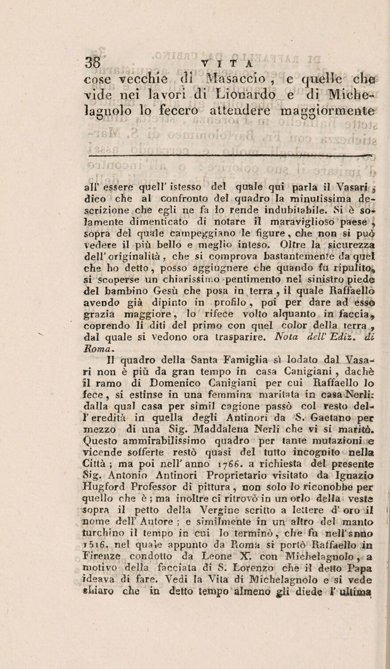 cose vecchie &lt;11 jMasaccio , e quelle che vide nei lavori di Lionardo e di Miche- lagiiolo lo fecero attendere maggiormente c . i. air essere quell’ istesso del quale qui parla il Vasari 3 dico che al confronto del quadro la iminutissima de¬ scrizione che egli ne fa lo rende indubitabile. 8i è so¬ lamente dimenticato di notare il maravrgliosò paese , sopra del quale campeggiano le figure, che non si pu^ vedere il più bello e meglio inteso. Oltre la sicurezza deir originalità, che si comprova bastantemente da quel che ho detto, posso aggiugnere che quando fu ripulito, si scoperse un chiarissimo ^pentimento nel sinistro piede del bambino Gesù che posa in terra , il quale Raffaello avendo già dipinto in profilo, poi per dare ad esso grazia maggiore, lo rifece volto alquanto in faccia, coprendo li diti del primo con quel color della terra , dal quale si vedono ora trasparire. Nota dell' Ediz, di Roma, II quadro della Santa Famiglia si lodato dal Vasa¬ ri non è più da gran tempo in casa Canigiani, dachè il ramo di Domenico Canigiani per cui Raffaello Io fece, si estinse in una femmina maritata in casaNerli: dalla qual casa per simil cagione passò col resto del- r eredità in quella degli Antinori da S. Gaetano per mezzo di una Sig. Maddalena Nerli che vi si maritò» Questo ammirabilissimo quadro per tante mutazioni e vicende sofferte restò quasi del tutto incognito nella Città; ma poi nell’anno 1766. a richiesta dèi presente Sig. Antonio Antinori Proprietario visitato da Ignazio Hugford Professor di pittura, non solo Io riconobbe per quello che è ; ma inoltre ci ritrovò in un orlo della veste sopra il petto della Vergine scritto a lettere d’ oro il nome dell’ Autore ; e similmente in un altro del manto turchino il tempo in cui Io terminò, che fu neli’snno i5i6. nel quale appunto da Roma si portò Raffaello in Firenze condotto da Leone X’, con Michelagnolo, a motivo della facciata di S. Lotenzo che il detto Papa ideava di fare. Vedi la Vita di Michelagnolo e si vede tUaro che in detto tempo’almeno gli diede i’ ultima