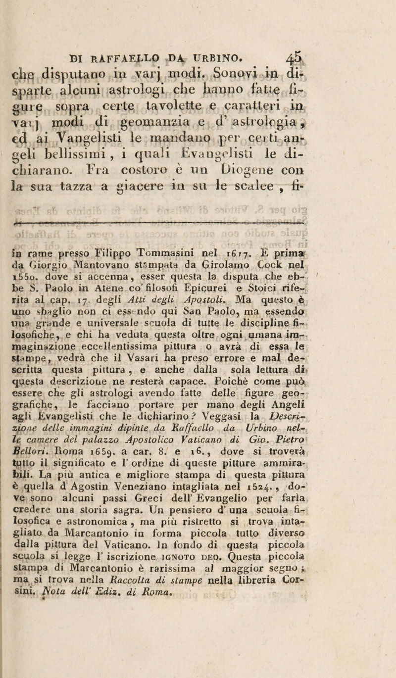 che; disputano in varj modi. Sonovi in dh sparle alcuni astrologi che hanno faUe fi¬ gure sopra certe tavolette e caratteri in Tai j modi di geomanzia e , d’ astrologia , ed ai Vangelisti le mandano per certi an¬ geli bellissimi , i quali Evangelisti le di¬ chiarano. Fra costoro è un Diogene con la sua tazza a giacere in sii le scalee , fi- in rame presso Filippo Tommasini nel i6fj. E prima da Giorgio Mantovano stampala da Girolamo Cock nel i55o. dove si accenna, esser questa la disputa che eb-' be S. Paolo in Atene co’ filosofi Epicurei e Stoici rife-!^, rila al cap. 17. degli Atti degli Apostoli. Ma questo è , uno sbaglio non ci essendo qui San Paolo, ma essendo una grande e universale scuola di tutte le discipline fi¬ losofiche, e chi ha veduta questa oltre ogni umana im-- maginazione eccellentissima pittura o avrà di essa le stampe, vedrà che il Vasari ha preso errore e mal de¬ scritta questa pittura, e anche dalla sola lettura di/ questa descrizione ne resterà capace. Poiché come può essere che gli astrologi avendo fatte delle figure geo¬ grafiche, le facciano portare per mano degli Angeli agli Evangelisti che le dichiarino? Veggasi la Deserta zioae delle immagini dipinte da Raffaello da Urbino nel¬ le camere del palazzo Apostolico Vaticano di Gio. Pietra Bellori. Roma 1669. a car. 8. e i6., dove si troverà t,utto il significato e 1’ ordine di queste pitture ammira¬ bili. La più antica e migliore stampa di questa pittura è quella d’Agostin Veneziano intagliata nel 1524., do¬ ve sono alcuni passi Greci dell’ Evangelio per farla credere una storia sagra. Un pensiero d’ una scuola fi¬ losofica e astronomica , ma più ristretto si trova inta¬ gliato da Marcantonio in forma piccola tutto diverso dalla pittura del Vaticano. In fondo di questa piccola scuola si legge 1’ iscrizione ignoto deo. Questa piccola stampa di Marcantonio è rarissima al maggior segno ; ma si trova nella Raccolta di stampe nella libreria Cor¬ sini. Nota dell’ RdiZt di Roma, c
