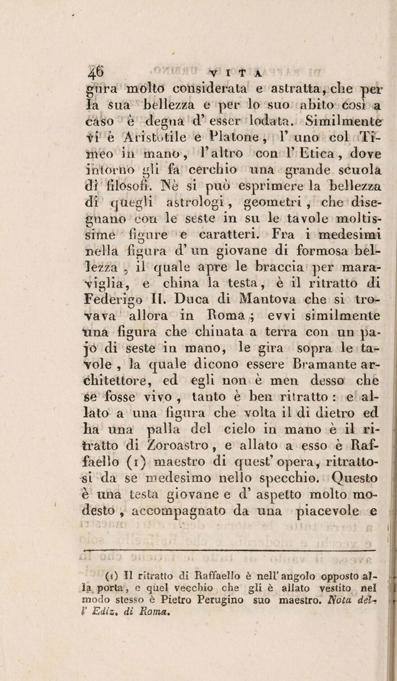 r VITA. gnra molto considerata e astratta, die per la sua bellezza e per lo suo abito così a caso è degna d’ esser lodata. Similmente vi è Aristotile e Piatone, 1’ uno col Ti- nieo in mano , l’altro con 1’Etica, dove intorno gii fa cerchio una grande scuola si può esprimere la bellezza di filosofi. N di quegli astrologi, geometri , che dise¬ gnano con le seste in su le tavole moltis¬ sime figure e caratteri. Fra i medesimi nella figura d’ un giovane di formosa bel¬ lezza 5 il quale apre le braccia* per mara¬ viglia, e china la testa, è il ritratto di Federigo IL Duca dì Mantova che si tro¬ vava allora in Roma evvi similmente una figura che chinata a terra con un pa- jo di seste in mano, le gira sopra le ta¬ vole , la quale dicono essere Bramante ar¬ chitettore, ed egli non è men desso che se fosse vivo , tanto è ben ritratto : e al¬ lato a una figura che volta il di dietro ed ha una palla del cielo in mano è il ri¬ tratto di Zoroastro, e allato a esso è Raf¬ faello (r) maestro di quest’opera, ritratto¬ si da se medesimo nello specchio. Questo è una testa giovane e d’ aspetto molto mo¬ desto , accompagnato da una piacevole e (0 II ritratto di Raffaello è nell’angolo opposto al¬ la porta, e quel vecchio che gli è allato vestito nel 1 modo stesso è Pietro Perugino suo maestro. Nota del-, t